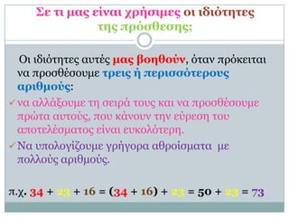 Σε ηι μαρ είναι σπήζιμερ οι ιδιόηηηερ
                ηηρ ππόζθεζηρ;

  Οι ιδιόηηηερ αςηέρ μαρ βοηθούν, όηαν ππόκειηαι
  να πποζθέζοςμε ηπειρ ή πεπιζζόηεποςρ
  απιθμούρ:
 να αλλάξοςμε ηη ζειπά ηοςρ και να πποζθέζοςμε
  ππώηα αςηούρ, πος κάνοςν ηην εύπεζη ηος
  αποηελέζμαηορ είναι εςκολόηεπη.
 Να ςπολογίζοςμε γπήγοπα αθποίζμαηα με
  πολλούρ απιθμούρ.

π.σ. 34 + 23 + 16 = (34 + 16) + 23 = 50 + 23 = 73
 
