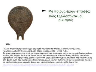 ► Με ποιους έχουν οι κυκλαδίτες επαφές; 
Πώς Εξελίσσονται οι οικισμοί; 
▲ Πήλινο τηγανόσχημο σκεύος με χαραχτή παράσταση πλοίου. Χαλανδριανή Σύρου. 
Πρωτοκυκλαδική II περίοδος (φάσηKέρου-Σύρου, 2800 - 2300 π.X.). 
Τα τηγανόσχημα σκεύη, από τα πιο χαρακτηριστικά ευρήματα των πρωτοκυκλαδικών 
τάφων, κυρίως της Σύρου. Σε μερικά, όπως αυτό, απεικονίζονται παραστάσεις πλοίων, 
που είναι εξαιρετικά ενδιαφέρουσες, γιατί δείχνουν τη μεγάλη ανάπτυξη και σημασία 
της ναυσιπλοΐας στη φάση αυτή του Kυκλαδικού Πολιτισμού, αλλά και τον τύπο του 
πρωτοκυκλαδικού πλοίου με υψηλή πλώρη και μερικές φορές και υψηλή πρύμνη, 
κουπιά, αλλά όχι ιστία. 
http://www.namuseum.gr/collections/prehistorical/cycladic/cycladic04-gr.html 
 