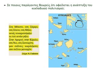 ► Σε ποιους παράγοντες θεωρείς ότι οφείλεται η ανάπτυξη του 
κυκλαδικού πολιτισμού; 
Στίχοι: Νίκος Γκάτσος 
Μουσική: Μάνος Χατζιδάκις 
Πρώτη εκτέλεση: Μανώλης Μητσιάς 
Στη Μύκονο, στη Σέριφο, στη Σίκινο, στη 
Μήλο 
πετάς κυπαρισσόμηλο κι εγώ πετάω μήλο. 
Στην Αμοργό, στην Κίμωλο, στη Νιό, στη 
Σαντορίνη 
μου στέλνεις κιτρολέμονο σου στέλνω 
μανταρίνι. 
► Οι Κυκλάδες ονομάστηκαν έτσι απ ό τους 
αρχαίους Έλληνες, γιατί σχημάτιζαν κύκλο 
γύρω απ ό τη Δήλο, το ιερό νησί του Απ όλλωνα. 
 