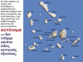 Σε όλα σχεδόν τα νησιά 
των Κυκλάδων η 
αρχαιολογική σκαπάνη 
έφερε στο φως 
οικισμούς, όχι 
εκτεταμένους, της 3ης 
χιλιετίας π.Χ. Κάθε 
οικισμός φαίνεται ότι 
αναπτυσσόταν 
αυτόνομα 
και δεν υπήρχε 
κανένα είδος 
κεντρικής 
εξουσίας. 
 