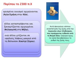 Περίπου το 2300 π.Χ 
Οχύρωση 
• ορισμένοι 
οικισμοί 
οχυρώνονται 
(Αγία Ειρήνη 
στην Κέα), 
Καταστροφή 
• άλλοι 
καταστρέφονται 
και 
ξαναχτίζονται 
οχυρωμένοι 
(Φυλακωπή στη 
Μήλο), 
Απόσταση 
• ενώ άλλοι 
χτίζονται σε 
υψηλούς λόφους 
μακριά από τη 
θάλασσα 
(Καστρί 
Σύρου). 
= κάποια αναστάτωση της ζωής από την 
παρουσία νέων πληθυσμών, που προέρχονται 
πιθανόν από τη Μικρά Ασία. 
Γρήγορα όμως τα 
νησιά ξαναβρίσκουν 
το ρυθμό της ζωής 
τους. 
 