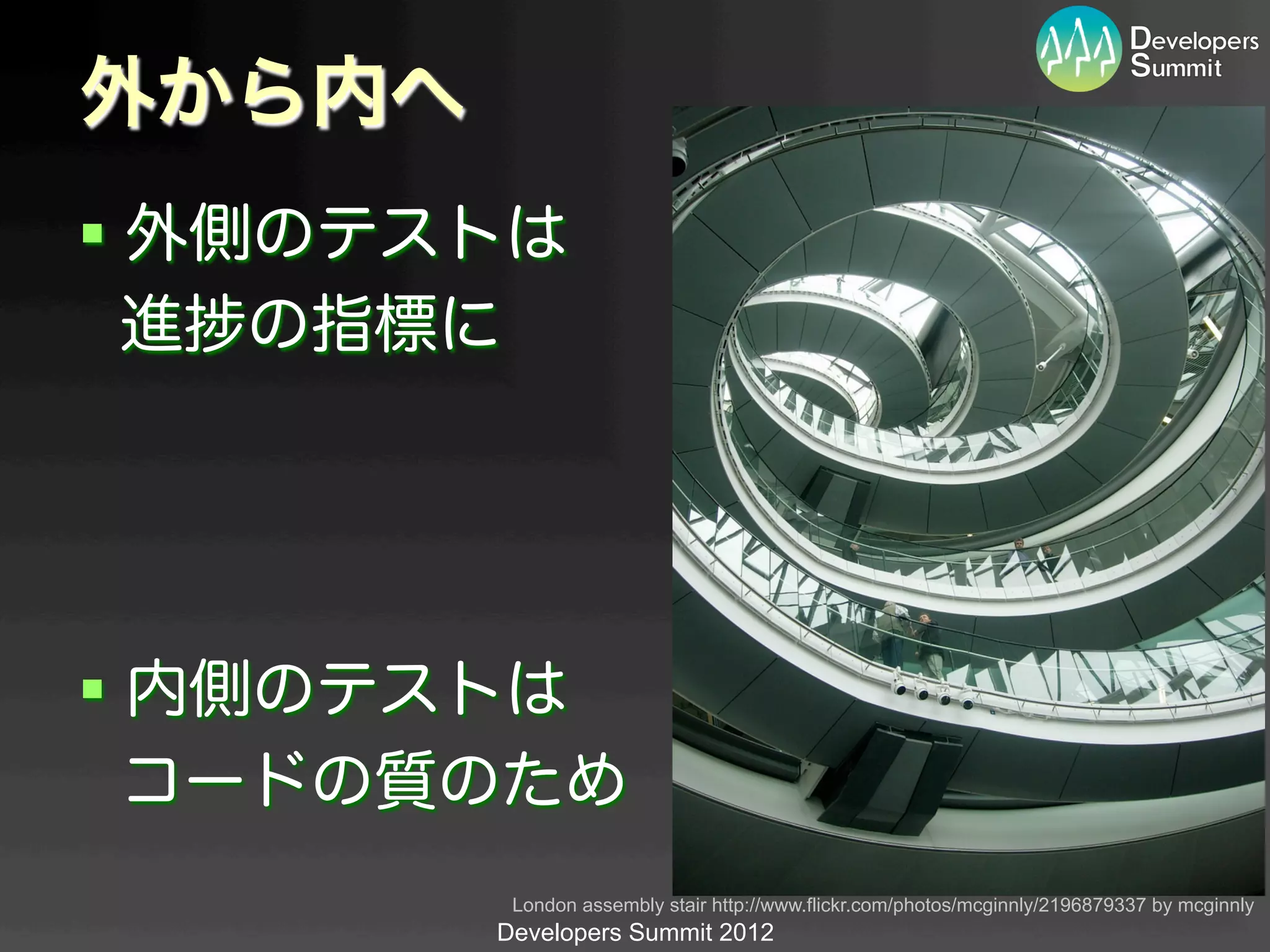 外から内へ
§  外側のテストは
   進 の指標に




§  内側のテストは
   コードの質のため
          London assembly stair http://www.flickr.com/photos/mcginnly/2196879337 by mcginnly	
         Developers Summit 2012
 
