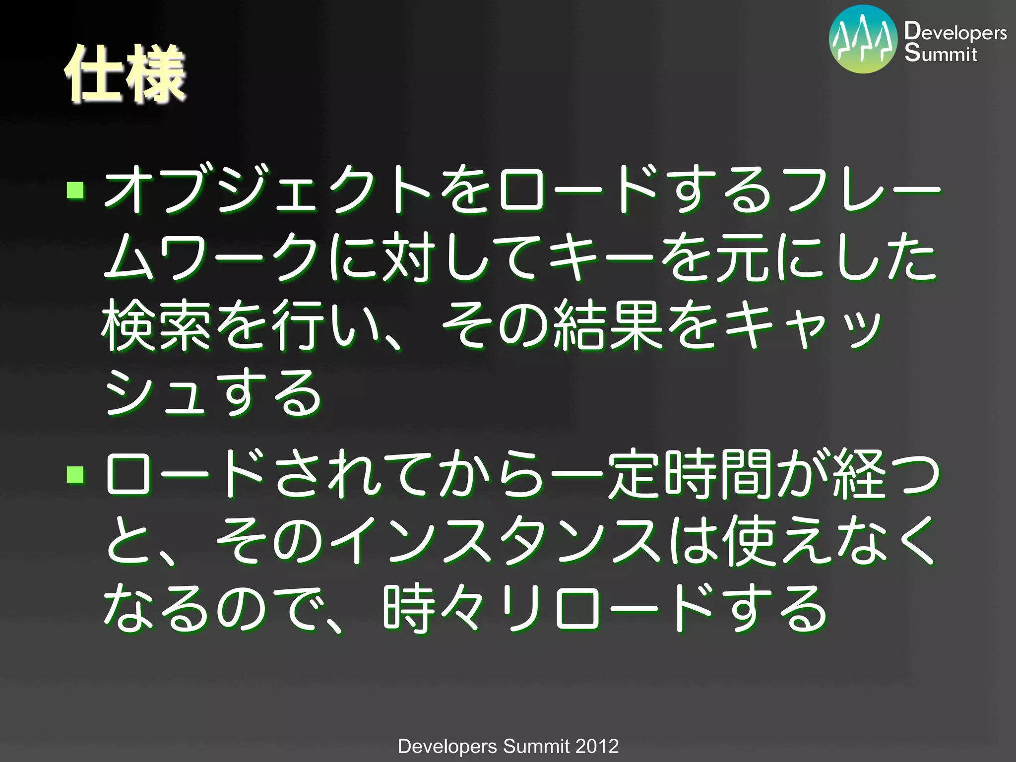 仕様
§ オブジェクトをロードするフレー
   ムワークに対してキーを元にした
   検索を行い、その結果をキャッ
   シュする
§ ロードされてから一定時間が経つ
   と、そのインスタンスは使えなく
   なるので、時々リロードする

      Developers Summit 2012
 