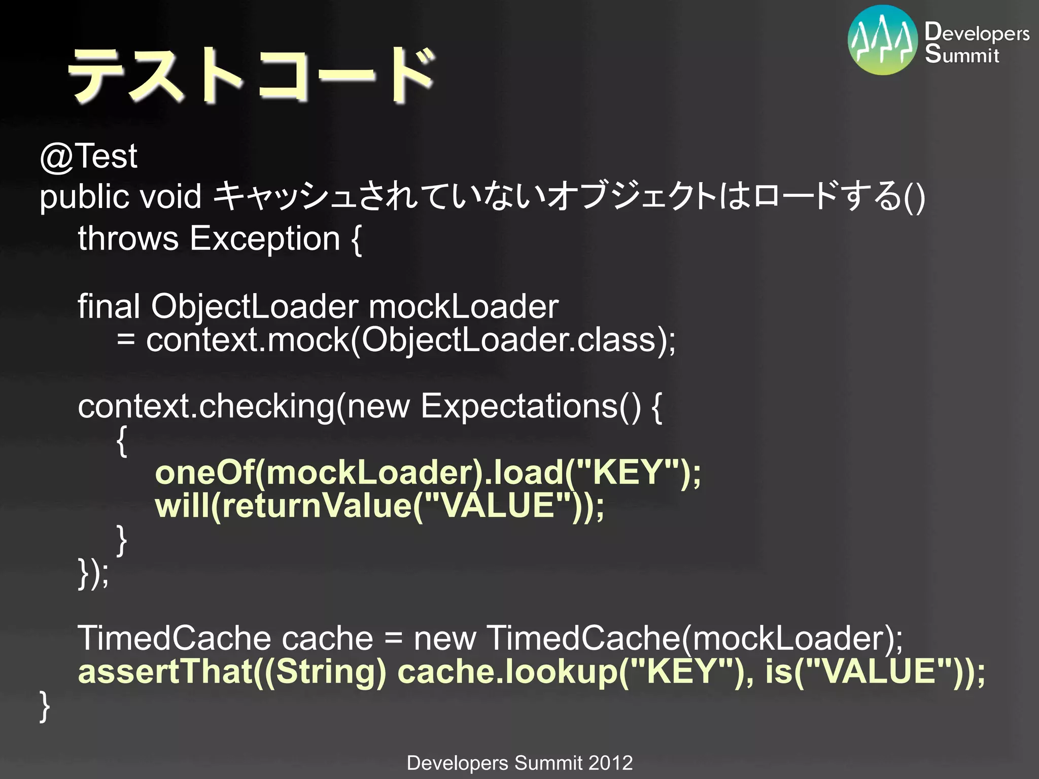 テストコード
@Test
public void キャッシュされていないオブジェクトはロードする()
  throws Exception {
      final ObjectLoader mockLoader
         = context.mock(ObjectLoader.class);
      context.checking(new Expectations() {
          {
            oneOf(mockLoader).load("KEY");
            will(returnValue("VALUE"));
          }
      });
      TimedCache cache = new TimedCache(mockLoader);
      assertThat((String) cache.lookup("KEY"), is("VALUE"));
}	
                          Developers Summit 2012
 