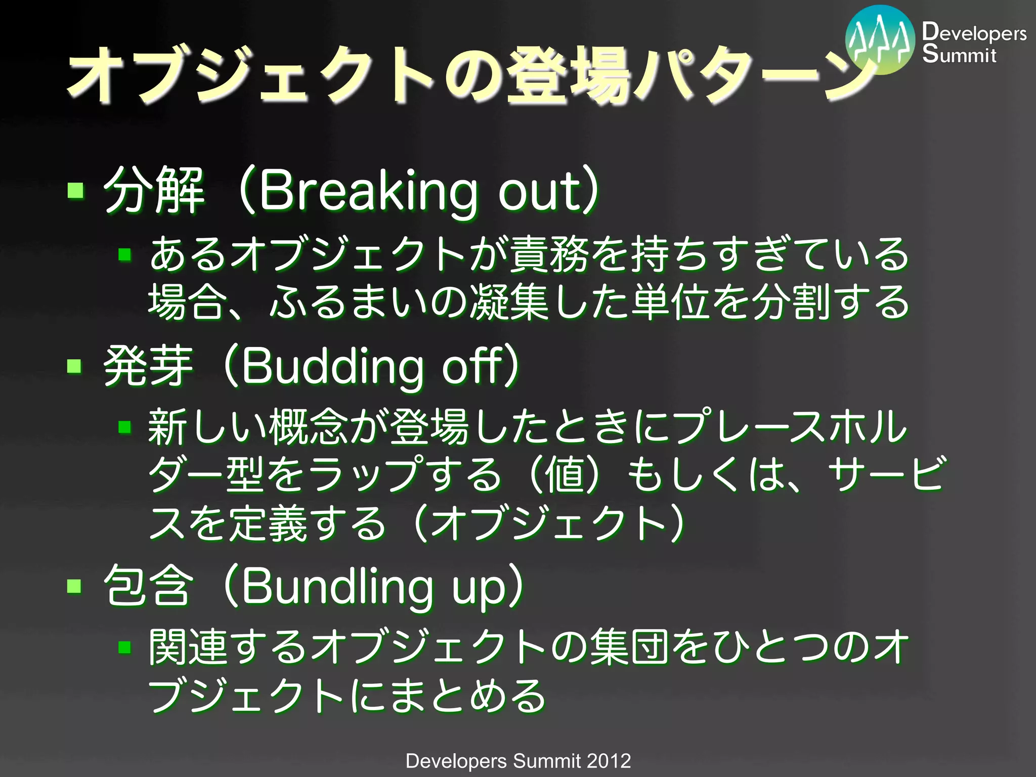 オブジェクトの登場パターン
§  分解（Breaking out）
  §  あるオブジェクトが責務を持ちすぎている
      場合、ふるまいの凝集した単位を分割する
§  発芽（Budding oﬀ）
  §  新しい概念が登場したときにプレースホル
      ダー型をラップする（値）もしくは、サービ
      スを定義する（オブジェクト）
§  包含（Bundling up）
  §  関連するオブジェクトの集団をひとつのオ
      ブジェクトにまとめる
             Developers Summit 2012
 