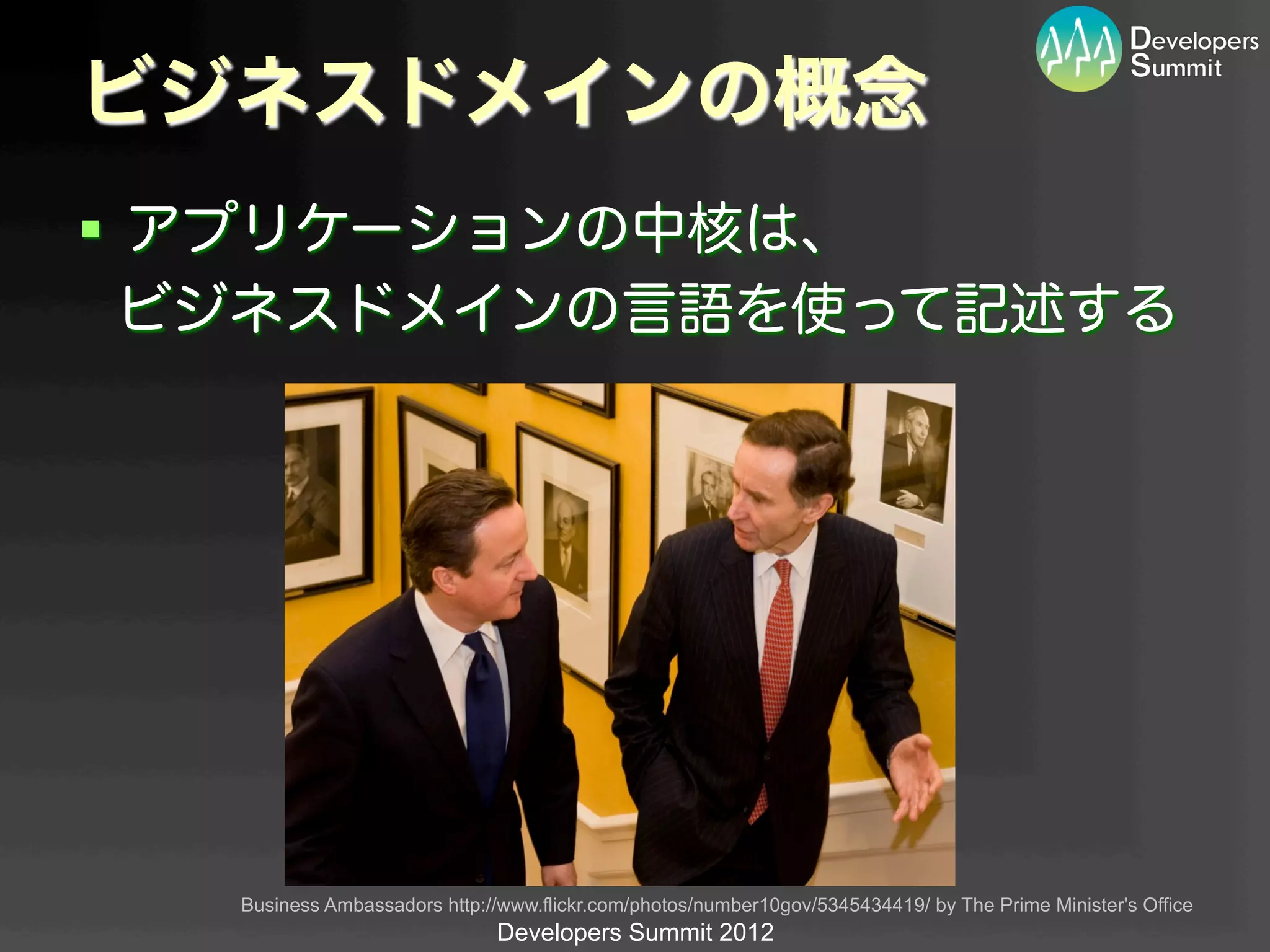ビジネスドメインの概念
§  アプリケーションの中核は、
   ビジネスドメインの言語を使って記述する




   Business Ambassadors http://www.flickr.com/photos/number10gov/5345434419/ by The Prime Minister's Office	
                               Developers Summit 2012
 