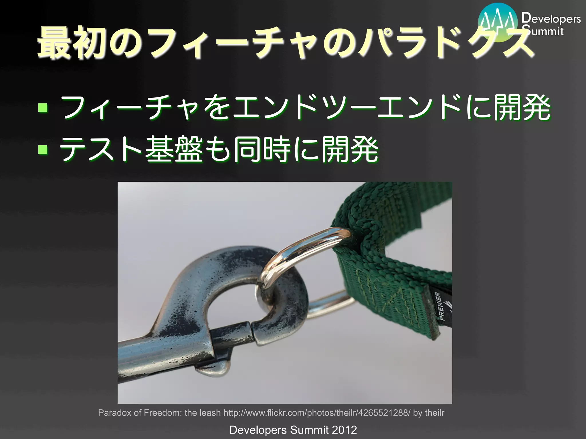 最初のフィーチャのパラドクス
§  フィーチャをエンドツーエンドに開発
§  テスト基盤も同時に開発




  Paradox of Freedom: the leash http://www.flickr.com/photos/theilr/4265521288/ by theilr	

                                   Developers Summit 2012
 