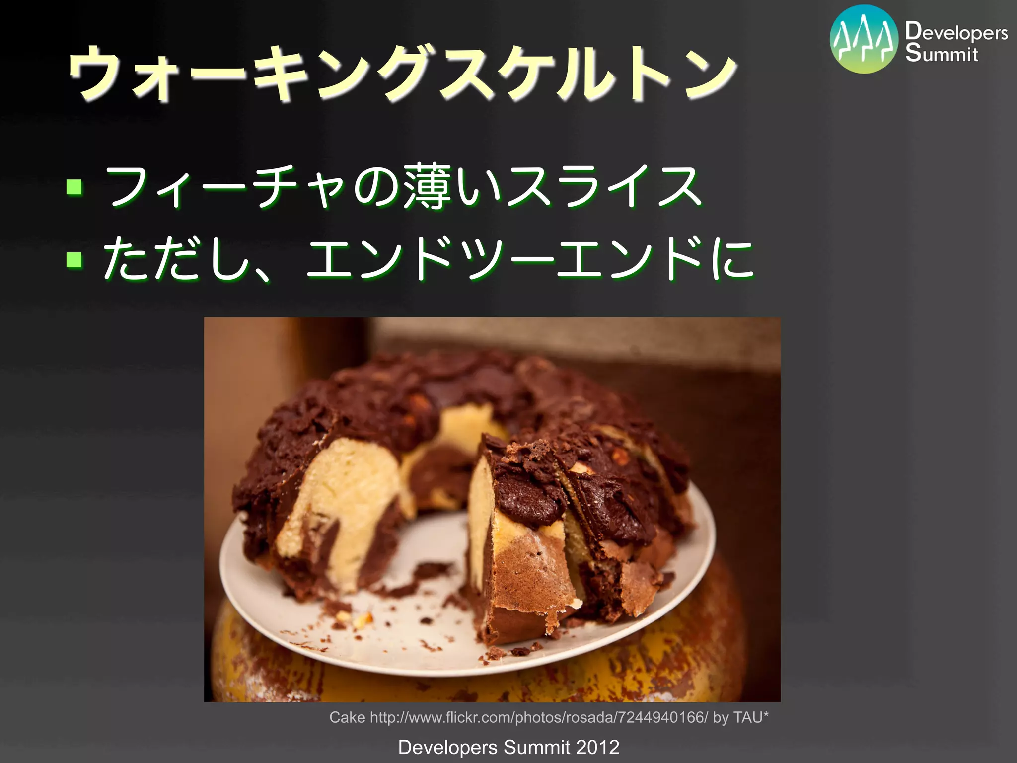 ウォーキングスケルトン
§  フィーチャの薄いスライス
§  ただし、エンドツーエンドに




      Cake http://www.flickr.com/photos/rosada/7244940166/ by TAU*	

               Developers Summit 2012
 