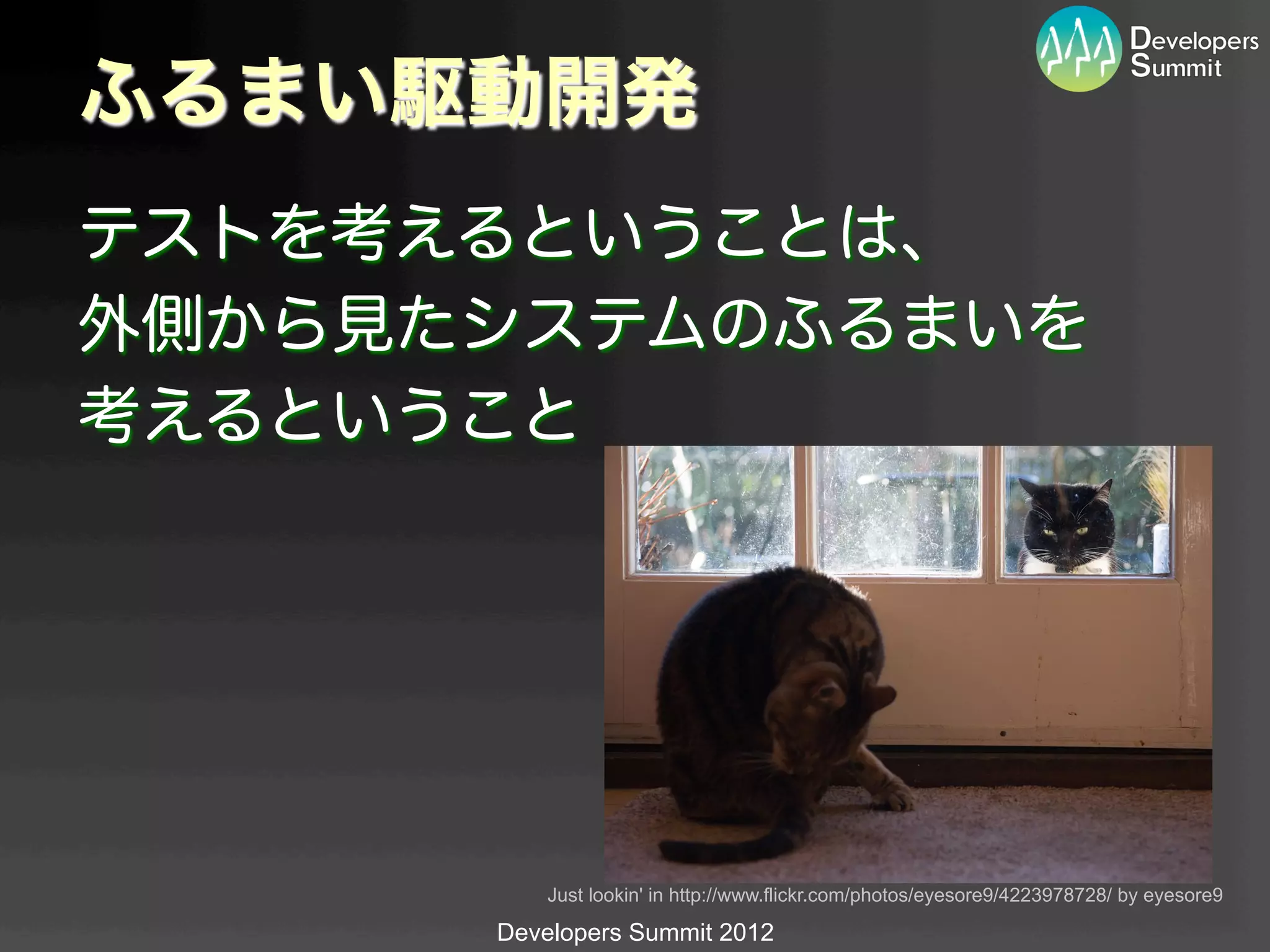ふるまい駆動開発
テストを考えるということは、
外側から見たシステムのふるまいを
考えるということ




          Just lookin' in http://www.flickr.com/photos/eyesore9/4223978728/ by eyesore9	

      Developers Summit 2012
 