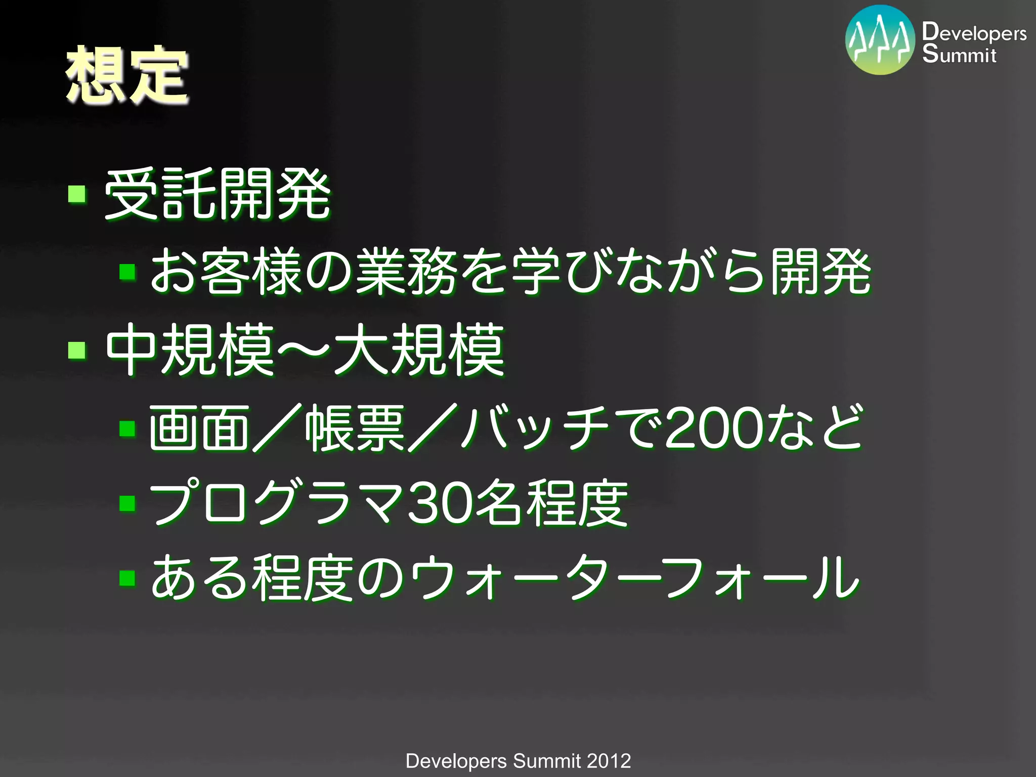 想定
§ 受託開発
 § お客様の業務を学びながら開発
§ 中規模∼大規模
 § 画面／帳票／バッチで200など
 § プログラマ30名程度
 § ある程度のウォーターフォール


          Developers Summit 2012
 