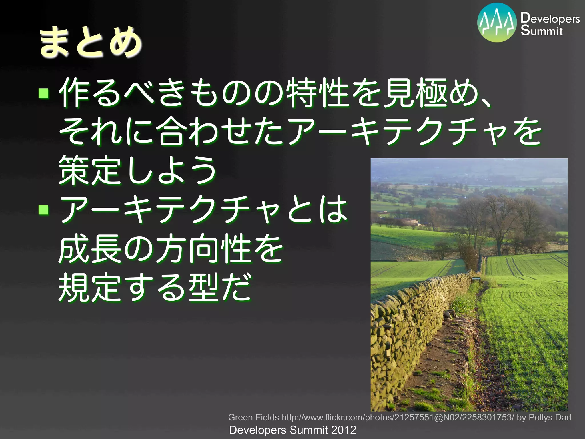まとめ
§ 作るべきものの特性を見極め、
   それに合わせたアーキテクチャを
   策定しよう
§ アーキテクチャとは
   成長の方向性を
   規定する型だ


      Green Fields http://www.flickr.com/photos/21257551@N02/2258301753/ by Pollys Dad	
      Developers Summit 2012
 