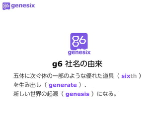 g6 社名の由来
五体に次ぐ体の一部のような優れた道具（ sixth ）
を生み出し（ generate ）、
新しい世界の起源（ genesis ）になる。
 