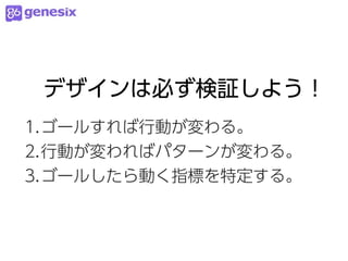デザインは必ず検証しよう！
1.ゴールすれば行動が変わる。
2.行動が変わればパターンが変わる。
3.ゴールしたら動く指標を特定する。
 