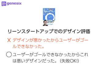 リーンスタートアップでのデザイン評価
☓ デザインが悪かったからユーザーがゴー
 ルできなかった。

○ ユーザーがゴールできなかったからこれ
 は悪いデザインだった。（失敗OK!）
 