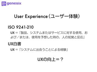 User Experience
                （ユーザー体験）

ISO 9241-210
 UX =「製品、システムまたはサービスに対する使用、お
 よび／または、使用を予想した時の、人の知覚と反応」

UX白書
 UX =「システムに出会うことによる経験」


               UXの向上＝？
 