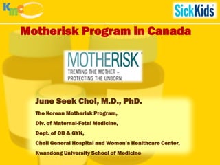 Motherisk Program in Canada




  June Seek Choi, M.D., PhD.
  The Korean Motherisk Program,
  Div. of Maternal-Fetal Medicine,
  Dept. of OB & GYN,
  Cheil General Hospital and Women’s Healthcare Center,
  Kwandong University School of Medicine
 