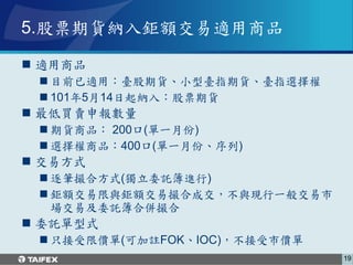 5.股票期貨納入鉅額交易適用商品

 適用商品
  目前已適用：臺股期貨、小型臺指期貨、臺指選擇權
  101年5月14日起納入：股票期貨
 最低買賣申報數量
  期貨商品： 200口(單一月份)
  選擇權商品：400口(單一月份、序列)
 交易方式
  逐筆撮合方式(獨立委託簿進行)
  鉅額交易限與鉅額交易撮合成交，不與現行一般交易市
   場交易及委託簿合併撮合
 委託單型式
  只接受限價單(可加註FOK、IOC)，不接受市價單
                               19
 