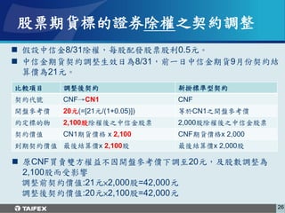 股票期貨標的證券除權之契約調整
 假設中信金8/31除權，每股配發股票股利0.5元。
 中信金期貨契約調整生效日為8/31，前一日中信金期貨9月份契約結
  算價為21元。
比較項目    調整後契約                  新掛標準型契約
契約代號    CNF→CN1                CNF
開盤參考價   20元(=[21元/(1+0.05)])   等於CN1之開盤參考價
約定標的物   2,100股除權後之中信金股票        2,000股除權後之中信金股票
契約價值    CN1期貨價格 x 2,100        CNF期貨價格x 2,000
到期契約價值 最後結算價x 2,100股           最後結算價x 2,000股

 原CNF買賣雙方權益不因開盤參考價下調至20元，及股數調整為
  2,100股而受影響
  調整前契約價值:21元×2,000股=42,000元
  調整後契約價值:20元×2,100股=42,000元
                                                 26
 