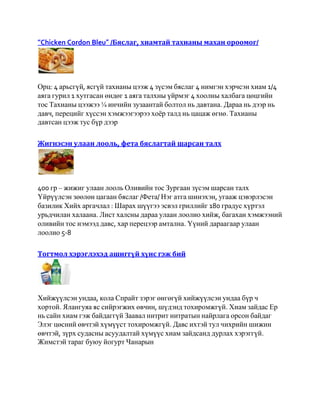 “Chicken Cordon Bleu” /Бяслаг, хиамтай тахианы махан ороомог/




Орц: 4 арьсгүй, ясгүй тахианы цээж 4 зүсэм бяслаг 4 нимгэн хэрчсэн хиам 1/4
аяга гурил 1 хутгасан өндөг 1 аяга талхны үйрмэг 4 хоолны халбага цөцгийн
тос Тахианы цээжээ ¼ инчийн зузаантай болтол нь давтана. Дараа нь дээр нь
давч, перецийг хүссэн хэмжээгээрээ хоѐр талд нь цацаж өгнө. Тахианы
давтсан цээж тус бүр дээр

Жигнэсэн улаан лооль, фета бяслагтай шарсан талх




400 гр – жижиг улаан лооль Оливийн тос Зургаан зүсэм шарсан талх
Үйрүүлсэн зөөлөн цагаан бяслаг /Фета/ Нэг атга шинэхэн, угааж цэвэрлэсэн
базилик Хийх аргачлал : Шарах шүүгээ эсвэл гриллийг 180 градус хүртэл
урьдчилан халаана. Лист халсны дараа улаан лоолио хийж, багахан хэмжээний
оливийн тос нэмээд давс, хар перецээр амтална. Үүний дараагаар улаан
лоолио 5-8

Тогтмол хэрэглэхэд ашиггүй хүнс гэж бий




Хийжүүлсэн ундаа, кола Спрайт зэрэг өнгөгүй хийжүүлсэн ундаа бүр ч
хортой. Ялангуяа яс сийрэгжих өвчин, шүдэнд тохиромжгүй. Хиам зайдас Ер
нь сайн хиам гэж байдаггүй Заавал нитрит нитратын найрлага орсон байдаг
Элэг цөсний өвчтэй хүмүүст тохиромжгүй. Давс ихтэй тул чихрийн шижин
өвчтэй, зүрх судасны асуудалтай хүмүүс хиам зайдсанд дурлах хэрэггүй.
Жимстэй тараг буюу йогурт Чанарын
 