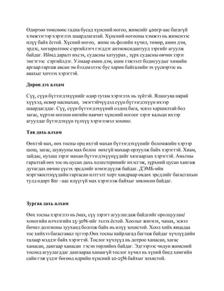 Өдөртөө төмснөөс гадна бусад хүнсний ногоо, жимсийг 400гр-аас багагүй
хэмжээгээр хэрэглэх шаардлагатай. Хүнсний ногооны хэмжээ нь жимснээс
илүү байх ѐстой. Хүсний ногоо, жимс нь фолийн хүчил, төмөр, амин дэм,
эрдэс, хөгшрөлтөөс сэргийлэгч гэгддэг антиоксидантууд зэргийг агуулж
байдаг. Иймд даралт ихсэх, судасны хатуурах , зүрх судасны өвчин зэрэг
эмгэгээс сэргийлдэг. Улмаар амин дэм, шим тэжээлт бодисуудыг химийн
аргаар гаргаж авсан эм бэлдмэлээс бус харин байгалийн эх үүсвэрээс нь
авахыг хичээх хэрэгтэй.

Дөрөв дэх алхам

Сүү, сүүн бүтээгдэхүүнийг өдөр тутам хэрэглэх нь зүйтэй. Ялангуяа нярай
хүүхэд, өсвөр насныхан, эмэгтэйчүүдэд сүүн бүтээгдэхүүн ихээр
шаардагддаг. Сүү, сүүн бүтээгдэхүүний олдоц бага, эсвэл харшилтай бол
загас, хүрээн ногоон өнгийн навчит хүнсний ногоог зэрэг кальци ихээр
агуулдаг бүтэгдэхүүн түлхүү хэрэглэвэл зохино.

Тав дахь алхам

Өөхтэй мах, өөх тосны орц ихтэй махан бүтээгдэхүүнийг боломжийн хэрээр
шош, загас, шувууны мах болон өөхгүй махаар орлуулж байх хэрэгтэй. Хиам,
зайдас, нухаш зэрэг махан бүтээгдэхүүнүүдийг хязгаарлах хэрэгтэй. Амьтны
гаралтай өөх тос нь цусан дахь холестеринийг ихэсгэж, зүрхний цусан хангаж
дутагдах өвчин үүсэх эрсдлийг нэмэгдүүлж байдаг. ДЭМБ-ийн
мэргэжилтнүүдийн гаргасан илтгэлт хорт хавдраар өвдөх эрсдлийг багасгахын
тулд өдөрт 80г –аас илүүгүй мах хэрэглэж байхыг зөвлөсөн байдаг.



Зургаа дахь алхам

Өөх тосны хэрэглээ нь /мах, сүү зэрэгт агуулагдаж байдгийг оролцуулан/
хоногийн илчлэгийн 15-30%-ийг эзлэх ѐстой. Хоолыг жигнэх, чанах, эсвэл
бичил долгионы зууханд болгож байх нь илүү зохистой. Хоол хийх явцадаа
тос хийхээ багасгавал зүгээр.Өөх тосны найрлагад багтаж байдаг хүчлүүдийн
талаар мэддэг байх хэрэгтэй. Тослог хүчлүүд нь дотроо ханасан, хагас
ханасан, дангаар ханасан гэсэн төрлийнх байдаг. Эдгээрээс чидун жимсний
тосонд агуулагддаг дангаараа ханаагүй тослог хүчил нь хүний биед хамгийн
сайн гэж үздэг бөгөөд өдрийн хүнсний 10-15% байхыг зохистой.
 