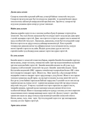 Долоо дахь алхам

Сахар нь хоногийн хүнсний 10%-иас дээшгүй байхыг зохистой гэж үздэг.
Сахар ихээр агуулагддаг бүтээгдэхүүн нь энергийн эх үүсвэр боловч эрүүл
хооллолтонд зайлшгүй шаардлагатай орц биш юм. Эрдэмтэд сахар ихээр
агуулсан ундааны орон цэвэр ус уухыг зөвлөдөг.

Найм дахь алхам

Давсны өдрийн хэрэглээ нь 1 хоолны халбага буюу 6 грамаас хэтрэхгүй нь
зохистой. Энд талх болон лаазалсан бүтээгдэхүүн зэрэгт агуулагдах давс орно
гэдгийг анхаарах хэрэгтэй. Давс -ны хэрэглээ хэтрэх нь даралт ихсэх өвчинтэй
шууд холбоотой гэж үздэг. Лаазалсан, давсалсан, утсан бүтээгдэхүүнийг өдөр
болгон хэрэглэх нь эрүүл мэндэд сайнаар нөлөөлөхгүй. Хоол хүнсийг
тохируулан давсалж амтыг нь сайжруулахын тулд хатаасан ногоо, халуун
ногоо зэргийг хэрэглэх нь сайн. Йодын дутагдлаас үүссэн эмгэгээс
сэргийлэхийн тулд йоджуулсан давсыг хэрэглэж сурах хэрэгтэй.

Ес дэхь алхам

Биеийн жингээ зохистой хэмжээнд барьж, өөрийн биеийн боломжийн хүрээнд
явган аялах, спорт тоглоом, гимнастик хийх зэргээр хөдөлгөөнийхөө идэвхийг
үргэлж хадгалж байх хэрэгтэй. Биеийн жингийн индекс нь 18.5-аас 24.9
хооронд хэлбэлзэнхийг зохистой гэж үздэг. Биеийн жингийн индекс буюу
Кетлегийн индексийг /ИК/ дараахь томъѐогоор тодорхойлж болно: ИК = жин
(кг) / өндөр (м ) квадрат зэрэг. Жишээ нь: 80кг жинтэй, 1.65 м өндөртэй бол
өндөрийн хэмжээг квадрат зэрэгт оруулахаар 2.7225 болно. Жингээ энэ гарсан
тоондоо хуваагаад 29.38 гарна. 25-29 хүртэл индекс нь илүү жинтэйг илтгэх
бол 30-ас дээш байвал таргалалж байгааг харуулна.Гэдэсний хэсэгт өөх ихээр
хуримтлагдах нь гуяны хэсэгт хуримтлагдсанаас илүүтэйгээр эрүүл мэндэд
аюултай гэж үздэг. Учир нь гэдэсний хэсгээрээ таргалах нь даралт ихсэх,
чихрийн шижин, зүрхний цусан хангамж хомсдох өвчинтэй ихээхэн
холбоотой байдаг.Жингээ хасахаар шийдсэн хүмүүс хоолны дэглэмээ өөрчлөн
хөдөлгөөнөө нэмэх замаар аажмаар хасах хэрэгтэй. Долоо 7 хоногт 500-800
грамм юм хасах нь эрүүл мэндэд хор нөлөөгүй хамгийн зохистой хэмнэл.
Ногоо, жимс, талх, төмс зэрэг бүтээгдэхүүний хэрэглээг эрс хязгаарласан
хоолны дэглэм барих хэрэггүй.

Арав дахь алхам
 