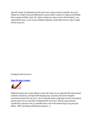Архийг өдөрт 20 граммаас ихгүй хэрэглэвэл эрүүл мэндэд хоргүй гэж үздэг.
Харин их хэмжээгээр ууж байгаа бол долоо хоногт ядаж нэг өдөр уухгүй байж
биеэ цэвэрлэж байх хэрэгтэй. Архи хэтрүүлэн хэрэглэснээс болж тархи, элэг,
зүрхний булчин, гэдэс дотор, нойр булчирхай, мэдрэлийн систем зэрэгт сөрөг
нөлөө үзүүлдэг.




Сонирхолтой мэдээлэл

Дарс ба эрүүл мэнд




Европын орнуудад улаан дарсыг зохистой хэрэглэх нь зүрхний үйл ажиллагааг
дэмжин хамгаалж, хөгшрөлтийг бууруулан, судасны уян хатан чанарыг
хадгалахад ашигтай гэж үздэг. Дээд зэргийн виног өдөр бүр тогтмол 100 грамм
орчим хэрэглэх нь хамгийн тохиромжтой гэж үзжээ. Цэвэр улаан винонд
хүний биед хэрэгцээтэй 25 зүйлийн шим тэжээл ба аминдэмүүд агуулагддаг
байна. АНУ-ын Өмнөд Каролина мужид [...]
 