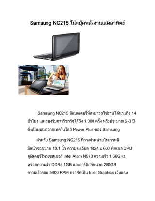 Samsung NC215




  Samsung NC215                                        14

                         1,000                   2-3

                   Power Plus      Samsung

      Samsung NC215

        10.1                1024 x 600       CPU

               Intel Atom N570         1.66GHz

       DDR3 1GB                     250GB

       5400 RPM             Intel Graphics
 