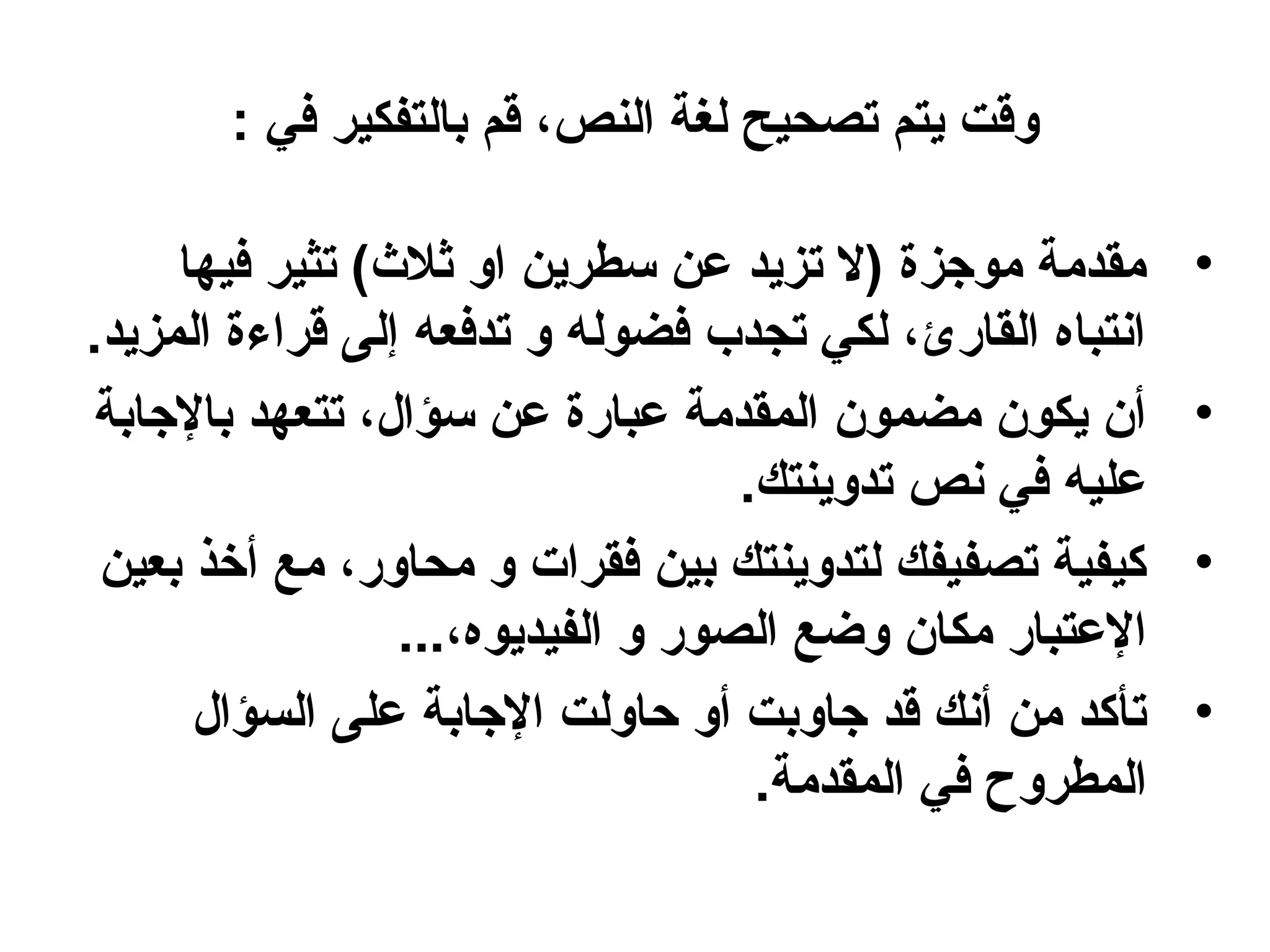 ‫وقت يتم تصحيح لغة النص، قم بالتفكير في :‬

     ‫مقدمة موجزة )ل تزيد عن سطرين او ثل(ث( تثير فيها‬       ‫•‬
‫انتباه القارئ، لكي تجدب فضوله و تدفعه إلى قراءة المزيد.‬
‫أن يكون مضمون المقدمة عبارة عن سؤال، تتعهد بالجابة‬         ‫•‬
                                    ‫عليه في نص تدوينتك.‬
 ‫كيفية تصفيفك لتدوينتك بين فقرات و محاور، مع أخذ بعين‬      ‫•‬
                  ‫العتبار مكان وضع الصور و الفيديوه،...‬
      ‫تأكد من أنك قد جاوبت أو حاولت الجابة على السؤال‬      ‫•‬
                                     ‫المطروح في المقدمة.‬
 
