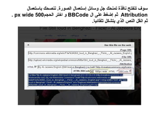 ‫سوف تنفتح نافذة تمنحك جل وسائل إستعمال الصورة. ننصحك باستعمال‬
‫‪ Attribution‬ثم إضغط على ال ‪ BBCode‬و اختر الحجم005 ‪. px wide‬‬
                                         ‫ثم انقل النص الذي يتشكل تلقائيا.‬
 