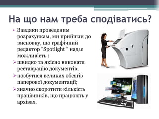На що нам треба сподіватись?
• Завдяки проведеним
  розрахункам, ми прийшли до
  висновку, що графічний
  редактор ”Spotlight ” надає
  можливість :
швидко та якісно виконати
  реставрацію документів;
позбутися великих обсягів
  паперової документації;
значно скоротити кількість
  працівників, що працюють у
  архівах.
 