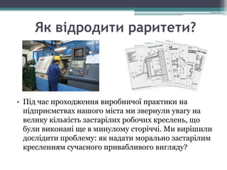 Як відродити раритети?




• Під час проходження виробничої практики на
  підприємствах нашого міста ми звернули увагу на
  велику кількість застарілих робочих креслень, що
  були виконані ще в минулому сторіччі. Ми вирішили
  дослідити проблему: як надати морально застарілим
  кресленням сучасного привабливого вигляду?
 