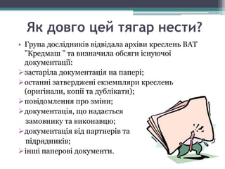 Як довго цей тягар нести?
• Група дослідників відвідала архіви креслень ВАТ
  ”Кредмаш ” та визначила обсяги існуючої
  документації:
застаріла документація на папері;
останні затверджені екземпляри креслень
  (оригінали, копії та дублікати);
повідомлення про зміни;
документація, що надається
  замовнику та виконавцю;
документація від партнерів та
  підрядників;
інші паперові документи.
 
