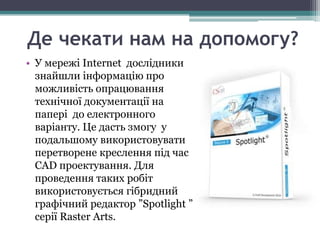 Де чекати нам на допомогу?
• У мережі Internet дослідники
  знайшли інформацію про
  можливість опрацювання
  технічної документації на
  папері до електронного
  варіанту. Це дасть змогу у
  подальшому використовувати
  перетворене креслення під час
  CAD проектування. Для
  проведення таких робіт
  використовується гібридний
  графічний редактор ”Spotlight ”
  серії Raster Arts.
 