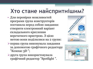 Хто стане найспритнішим?
• Для перевірки можливостей
  програми група конструкторів
  поставила перед собою завдання:
  створити електронний варіант
  складального креслення
  верстатного пристрою. З цією
  метою вони поділилися на 2 групи:
перша група виконувала завдання
  за допомогою графічного редактору
  ”Компас 3D ”;
друга група використовувала
  графічний редактор ”Spotlight ”.
 