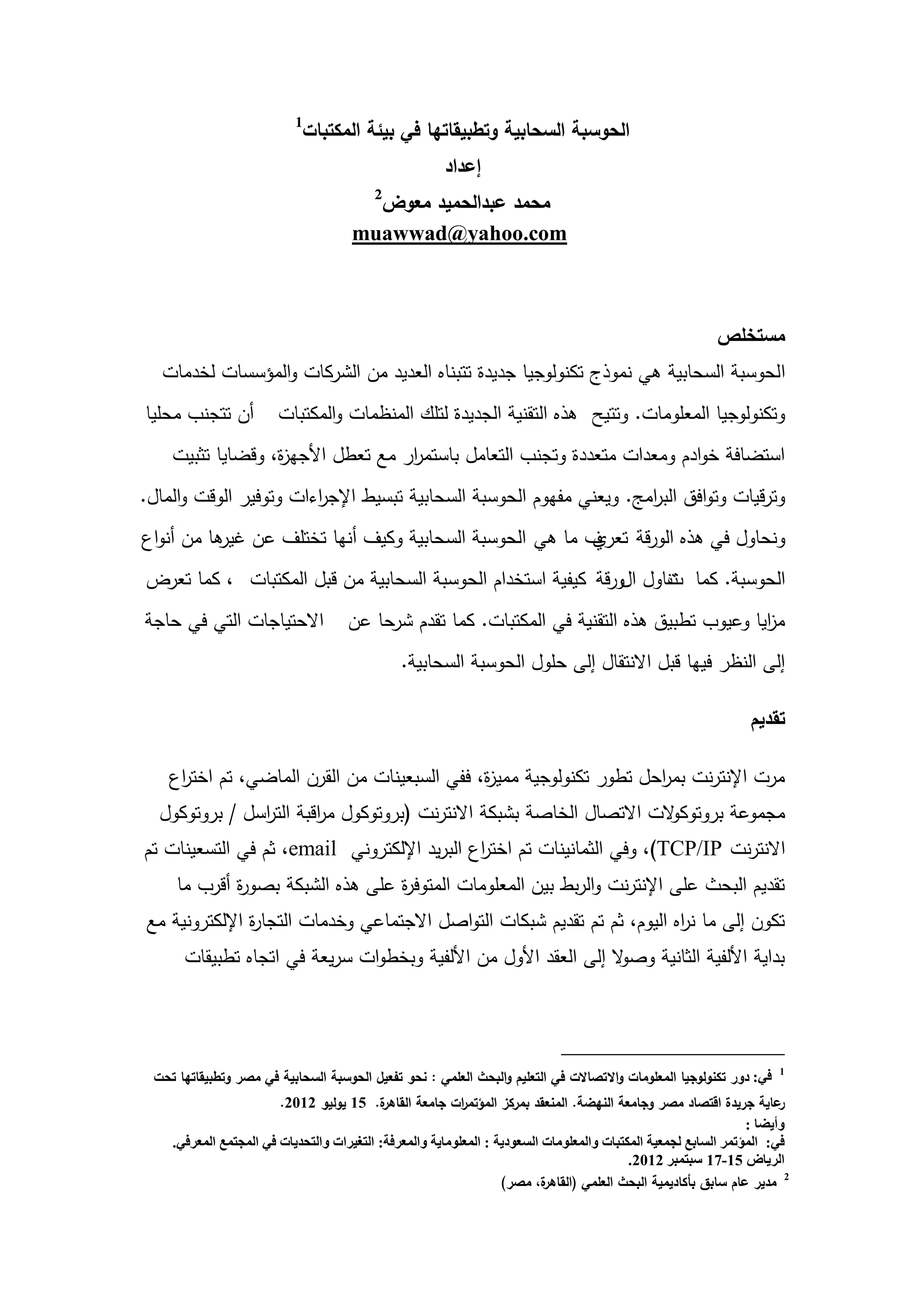 ‫1‬
                            ‫الحوسبة السحابية وتطبيقاتها في بيئة المكتبات‬
                                                       ‫إعداد‬
                                          ‫2‬
                                        ‫محمد عبدالحميد معوض‬
                                      ‫‪muawwad@yahoo.com‬‬



                                                                                                           ‫مستخمص‬
   ‫الحوسبة السحابية ىي نموذج تكنولوجيا جديدة تتبناه العديد من الشركات والمؤسسات لخدمات‬
‫أن تتجنب محميا‬         ‫وتكنولوجيا المعمومات. وتتيح ىذه التقنية الجديدة لتمك المنظمات والمكتبات‬
    ‫استضافة خوادم ومعدات متعددة وتجنب التعامل باستم ار مع تعطل األجي ة، وقضايا تثبيت‬
                  ‫ز‬                ‫ر‬
‫وترقيات وتوافق الب امج. ويعني مفيوم الحوسبة السحابية تبسيط اإلج اءات وتوفير الوقت والمال.‬
                        ‫ر‬                                            ‫ر‬
‫ونحاول في ىذه الورقة تعر ف ما ىي الحوسبة السحابية وكيف أنيا تختمف عن ىا من أنواع‬
          ‫غير‬                                         ‫ي‬
‫الحوسبة. كما تناول الورقة كيفية استخدام الحوسبة السحابية من قبل المكتبات ، كما تعرض‬
                                                                    ‫ت‬
‫االحتياجات التي في حاجة‬              ‫م ايا وعيوب تطبيق ىذه التقنية في المكتبات. كما تقدم شرحا عن‬
                                                                                             ‫ز‬
                                               ‫إلى النظر فييا قبل االنتقال إلى حمول الحوسبة السحابية.‬

                                                                                                                 ‫تقديم‬

    ‫مرت اإلنترنت بم احل تطور تكنولوجية ممي ة، ففي السبعينات من القرن الماضي، تم اخت اع‬
     ‫ر‬                                        ‫ز‬                      ‫ر‬
  ‫مجموعة بروتوك الت االتصال الخاصة بشبكة االنترنت (بروتوكول م اقبة الت اسل / بروتوكول‬
               ‫ر‬        ‫ر‬                                             ‫و‬
‫االنترنت ‪ ،)TCP/IP‬وفي الثمانينات تم اخت اع البريد اإللكتروني ‪ ،email‬ثم في التسعينات تم‬
                                             ‫ر‬
     ‫تقديم البحث عمى اإلنترنت والربط بين المعمومات المتوف ة عمى ىذه الشبكة بصو ة أقرب ما‬
             ‫ر‬                    ‫ر‬
‫تكون إلى ما ن اه اليوم، ثم تم تقديم شبكات التواصل االجتماعي وخدمات التجا ة اإللكترونية مع‬
               ‫ر‬                                                          ‫ر‬
      ‫بداية األلفية الثانية وص ال إلى العقد األول من األلفية وبخطوات سريعة في اتجاه تطبيقات‬
                                                                 ‫و‬




 ‫في: دور تكنولوجيا المعمومات واالتصاالت في التعميم والبحث العممي : نحو تفعيل الحوسبة السحابية في مصر وتطبيقاتها تحت‬    ‫1‬


                        ‫ة. 51 يوليو 2102.‬   ‫عاية جريدة اقتصاد مصر وجامعة النهضة. المنعقد بمركز المؤتم ات جامعة القاهر‬
                                                           ‫ر‬                                                            ‫ر‬
                                                                                                                  ‫وأيضا :‬
    ‫في: المؤتمر السابع لجمعية المكتبات والمعلومات السعودية : المعلوماية والمعرفة: التغيرات والتحديات في المجتمع المعرفي.‬
                                                                                           ‫الرياض 51-71 سبتمبر 2102.‬
                                                                   ‫ة، مصر)‬ ‫2 مدير عام سابق بأكاديمية البحث العممي (القاهر‬


                                                        ‫1‬
 