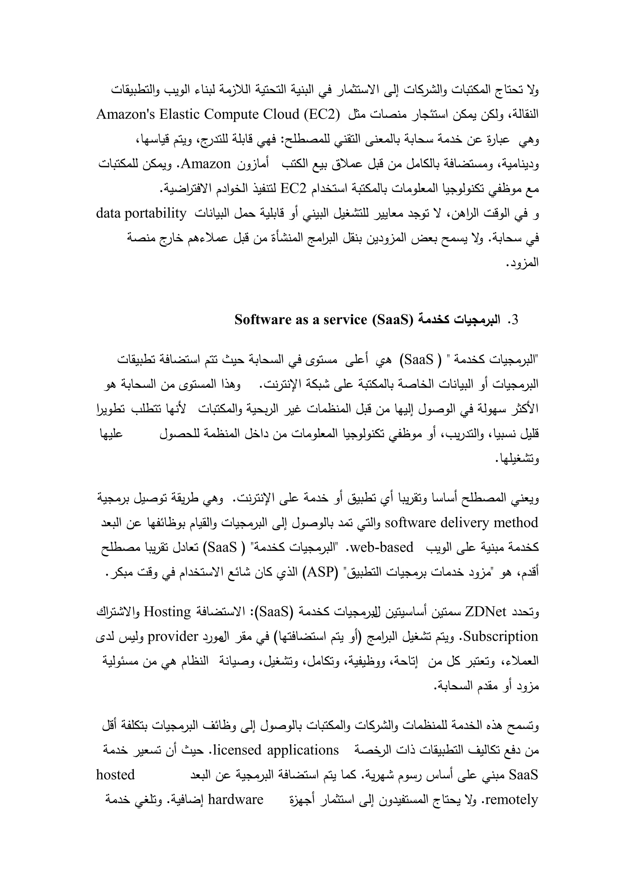 ‫ال تحتاج المكتبات والشركات إلى االستثمار في البنية التحتية الالزمة لبناء الويب والتطبيقات‬
                                                                                          ‫و‬
‫النقالة، ولكن يمكن استئجار منصات مثل )2‪Amazon's Elastic Compute Cloud (EC‬‬
         ‫ج، ويتم قياسيا،‬‫وىي عبا ة عن خدمة سحابة بالمعنى التقني لممصطمح: فيي قابمة لمتدر‬
                                                                              ‫ر‬
‫ودينامية، ومستضافة بالكامل من قبل عمالق بيع الكتب أمازون ‪ .Amazon‬ويمكن لممكتبات‬
             ‫مع موظفي تكنولوجيا المعمومات بالمكتبة استخدام 2‪ EC‬لتنفيذ الخوادم االفت اضية.‬
                 ‫ر‬
‫و في الوقت ال اىن، ال توجد معايير لمتشغيل البيني أو قابمية حمل البيانات ‪data portability‬‬
                                                                         ‫ر‬
        ‫في سحابة. ال يسمح بعض المزودين بنقل الب امج المنشأة من قبل عمالءىم ج منصة‬
              ‫خار‬                       ‫ر‬                             ‫و‬
                                                                                    ‫المزود.‬


                            ‫3. البرمجيات كخدمة )‪Software as a service (SaaS‬‬

    ‫"البرمجيات كخدمة " ( ‪ )SaaS‬هي أعمى مستوى في السحابة حيث تتم استضافة تطبيقات‬
 ‫وىذا المستوى من السحابة ىو‬     ‫البرمجيات أو البيانات الخاصة بالمكتبة عمى شبكة اإلنترنت.‬
‫األكثر سيولة في الوصول إلييا من قبل المنظمات غير الربحية والمكتبات ألنيا تتطمب تطوير‬
‫ا‬
‫عمييا‬        ‫قميل نسبيا، والتدريب، أو موظفي تكنولوجيا المعمومات من داخل المنظمة لمحصول‬
                                                                                 ‫وتشغيميا.‬

‫ويعني المصطمح أساسا وتقريبا أي تطبيق أو خدمة عمى اإلنترنت. وىي طريقة توصيل برمجية‬
‫‪ software delivery method‬والتي تمد بالوصول إلى البرمجيات والقيام بوظائفيا عن البعد‬
 ‫كخدمة مبنية عمى الويب ‪" .web-based‬البرمجيات كخدمة" ( ‪ )SaaS‬تعادل تقريبا مصطمح‬
 ‫أقدم، ىو "مزود خدمات برمجيات التطبيق" (‪ )ASP‬الذي كان شائع االستخدام في وقت مبكر.‬

‫وتحدد ‪ ZDNet‬سمتين أساسيتين لبرمجيات كخدمة (‪ :)SaaS‬االستضافة ‪ Hosting‬واالشت اك‬
 ‫ر‬                                               ‫ل‬
‫‪ .Subscription‬ويتم تشغيل الب امج (أو يتم استضافتيا) في مقر مورد ‪ provider‬وليس لدى‬
                     ‫ال‬                            ‫ر‬
 ‫العمالء، وتعتبر كل من إتاحة، ووظيفية، وتكامل، وتشغيل، وصيانة النظام ىي من مسئولية‬
                                                                     ‫مزود أو مقدم السحابة.‬

 ‫وتسمح ىذه الخدمة لممنظمات والشركات والمكتبات بالوصول إلى وظائف البرمجيات بتكمفة أقل‬
 ‫‪ .licensed applications‬حيث أن تسعير خدمة‬           ‫من دفع تكاليف التطبيقات ذات الرخصة‬
‫‪hosted‬‬             ‫‪ SaaS‬مبني عمى أساس رسوم شيرية. كما يتم استضافة البرمجية عن البعد‬
 ‫‪ hardware‬إضافية. وتمغي خدمة‬           ‫‪ .remotely‬ال يحتاج المستفيدون إلى استثمار أجي ة‬
                                       ‫ز‬                                   ‫و‬


                                         ‫01‬
 