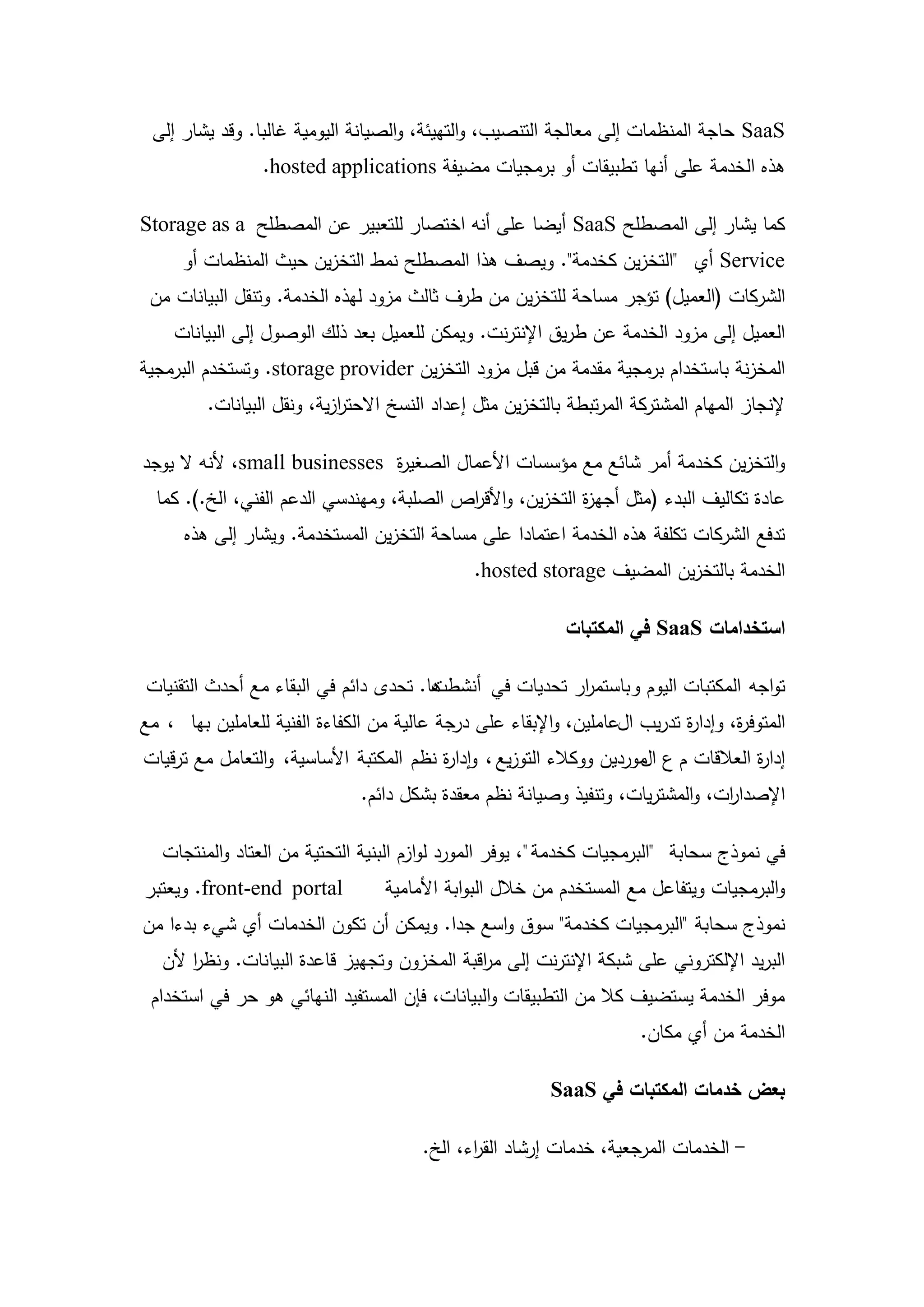‫‪ SaaS‬حاجة المنظمات إلى معالجة التنصيب، والتييئة، والصيانة اليومية غالبا. وقد يشار إلى‬
                 ‫ىذه الخدمة عمى أنيا تطبيقات أو برمجيات مضيفة ‪.hosted applications‬‬

‫كما يشار إلى المصطمح ‪ SaaS‬أيضا عمى أنو اختصار لمتعبير عن المصطمح ‪Storage as a‬‬
      ‫‪ Service‬أي "التخزين كخدمة". ويصف ىذا المصطمح نمط التخزين حيث المنظمات أو‬
 ‫الشركات (العميل) تؤجر مساحة لمتخزين من طرف ثالث مزود ليذه الخدمة. وتنقل البيانات من‬
    ‫العميل إلى مزود الخدمة عن طريق اإلنترنت. ويمكن لمعميل بعد ذلك الوصول إلى البيانات‬
‫المخزنة باستخدام برمجية مقدمة من قبل مزود التخزين ‪ .storage provider‬وتستخدم البرمجية‬
         ‫إلنجاز الميام المشتركة المرتبطة بالتخزين مثل إعداد النسخ االحترزية، ونقل البيانات.‬
                            ‫ا‬

‫والتخزين كخدمة أمر شائع مع مؤسسات األعمال الصغي ة ‪ ،small businesses‬ألنو ال يوجد‬
                               ‫ر‬
  ‫عادة تكاليف البدء (مثل أجي ة التخزين، واألق اص الصمبة، وميندسي الدعم الفني، الخ.). كما‬
                                           ‫ر‬                ‫ز‬
      ‫تدفع الشركات تكمفة ىذه الخدمة اعتمادا عمى مساحة التخزين المستخدمة. ويشار إلى ىذه‬
                                               ‫الخدمة بالتخزين المضيف ‪.hosted storage‬‬

                                                            ‫استخدامات ‪ SaaS‬في المكتبات‬

‫تواجو المكتبات اليوم وباستم ار تحديات في أنشط ىا. تحدى دائم في البقاء مع أحدث التقنيات‬
                                       ‫ت‬                 ‫ر‬
‫المتوف ة، وإدا ة تدريب العاممين، واإلبقاء عمى درجة عالية من الكفاءة الفنية لمعاممين بيا ، مع‬
                                                                            ‫ر‬       ‫ر‬
‫إدا ة العالقات م ع موردين ووكالء التوزيع ، وإدا ة نظم المكتبة األساسية، والتعامل مع ترقيات‬
                                         ‫ر‬                            ‫ال‬             ‫ر‬
                               ‫اإلصدا ات، والمشتريات، وتنفيذ وصيانة نظم معقدة بشكل دائم.‬
                                                                                ‫ر‬

   ‫في نموذج سحابة "البرمجيات كخدمة "، يوفر المورد لوازم البنية التحتية من العتاد والمنتجات‬
‫‪ .front-end portal‬ويعتبر‬          ‫والبرمجيات ويتفاعل مع المستخدم من خالل البوابة األمامية‬
‫نموذج سحابة "البرمجيات كخدمة" سوق واسع جدا. ويمكن أن تكون الخدمات أي شيء بدءا من‬
   ‫البريد اإللكتروني عمى شبكة اإلنترنت إلى م اقبة المخزون وتجييز قاعدة البيانات. ونظر ألن‬
       ‫ا‬                                      ‫ر‬
 ‫موفر الخدمة يستضيف كال من التطبيقات والبيانات، فإن المستفيد النيائي ىو حر في استخدام‬
                                                                       ‫الخدمة من أي مكان.‬

                                                          ‫بعض خدمات المكتبات في ‪SaaS‬‬

                                        ‫- الخدمات المرجعية، خدمات إرشاد الق اء، الخ.‬
                                               ‫ر‬



                                          ‫11‬
 