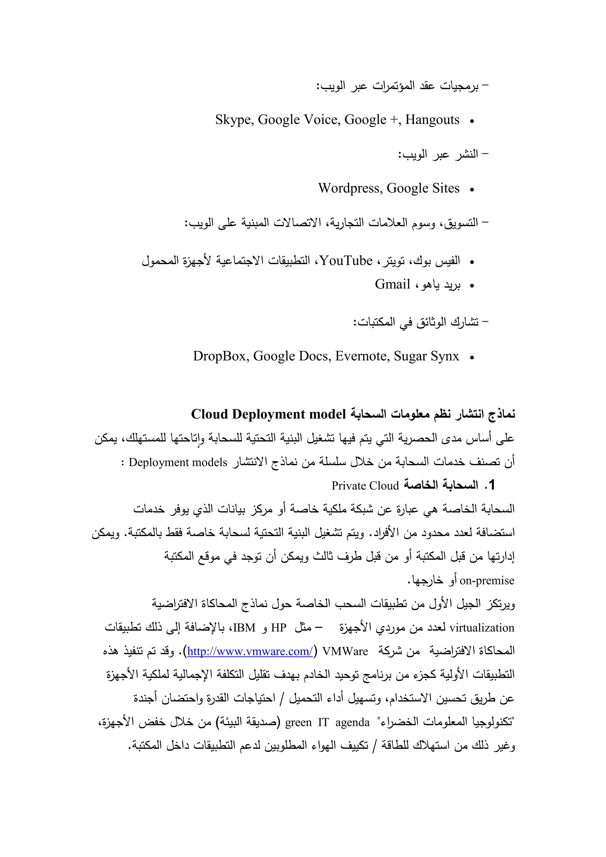 ‫- برمجيات عقد المؤتم ات عبر الويب:‬
                                                           ‫ر‬

                         ‫‪Skype, Google Voice, Google +, Hangouts‬‬               ‫‪‬‬


                                                                ‫- النشر عبر الويب:‬

                                               ‫‪Wordpress, Google Sites‬‬         ‫‪‬‬


                   ‫- التسويق، وسوم العالمات التجارية، االتصاالت المبنية عمى الويب:‬

          ‫الفيس بوك، تويتر، ‪ ،YouTube‬التطبيقات االجتماعية ألجي ة المحمول‬
                  ‫ز‬                                                            ‫‪‬‬

                                                           ‫بريد ياىو، ‪Gmail‬‬    ‫‪‬‬


                                                      ‫- تشارك الوثائق في المكتبات:‬

                     ‫‪DropBox, Google Docs, Evernote, Sugar Synx‬‬                ‫‪‬‬




                    ‫نماذج انتشار نظم معمومات السحابة ‪Cloud Deployment model‬‬
‫عمى أساس مدى الحصرية التي يتم فييا تشغيل البنية التحتية لمسحابة واتاحتيا لممستيمك، يمكن‬
      ‫أن تصنف خدمات السحابة من خالل سمسمة من نماذج االنتشار ‪: Deployment models‬‬
                                                  ‫1. السحابة الخاصة ‪Private Cloud‬‬
        ‫السحابة الخاصة ىي عبا ة عن شبكة ممكية خاصة أو مركز بيانات الذي يوفر خدمات‬
                                                          ‫ر‬
‫استضافة لعدد محدود من األف اد. ويتم تشغيل البنية التحتية لسحابة خاصة فقط بالمكتبة. ويمكن‬
                                                            ‫ر‬
               ‫إدارتيا من قبل المكتبة أو من قبل طرف ثالث ويمكن أن توجد في موقع المكتبة‬
                                                                  ‫‪ on-premise‬أو خارجيا.‬
            ‫ويرتكز الجيل األول من تطبيقات السحب الخاصة حول نماذج المحاكاة االفت اضية‬
               ‫ر‬
  ‫– مثل ‪ HP‬و ‪ ،IBM‬باإلضافة إلى ذلك تطبيقات‬          ‫‪ virtualization‬لعدد من موردي األجي ة‬
                                                    ‫ز‬
  ‫المحاكاة االفت اضية من شركة ‪ .(http://www.vmware.com/) VMWare‬وقد تم تنفيذ ىذه‬
                                                               ‫ر‬
   ‫التطبيقات األولية ء من برنامج توحيد الخادم بيدف تقميل التكمفة اإلجمالية لممكية األجي ة‬
   ‫ز‬                                                                  ‫كجز‬
        ‫عن طريق تحسين االستخدام، وتسييل أداء التحميل / احتياجات القد ة واحتضان أجندة‬
                      ‫ر‬
 ‫"تكنولوجيا المعمومات الخض اء" ‪) green IT agenda‬صديقة البيئة) من خالل خفض األجي ة،‬
  ‫ز‬                                                    ‫ر‬
       ‫وغير ذلك من استيالك لمطاقة / تكييف اليواء المطموبين لدعم التطبيقات داخل المكتبة.‬



                                        ‫21‬
 