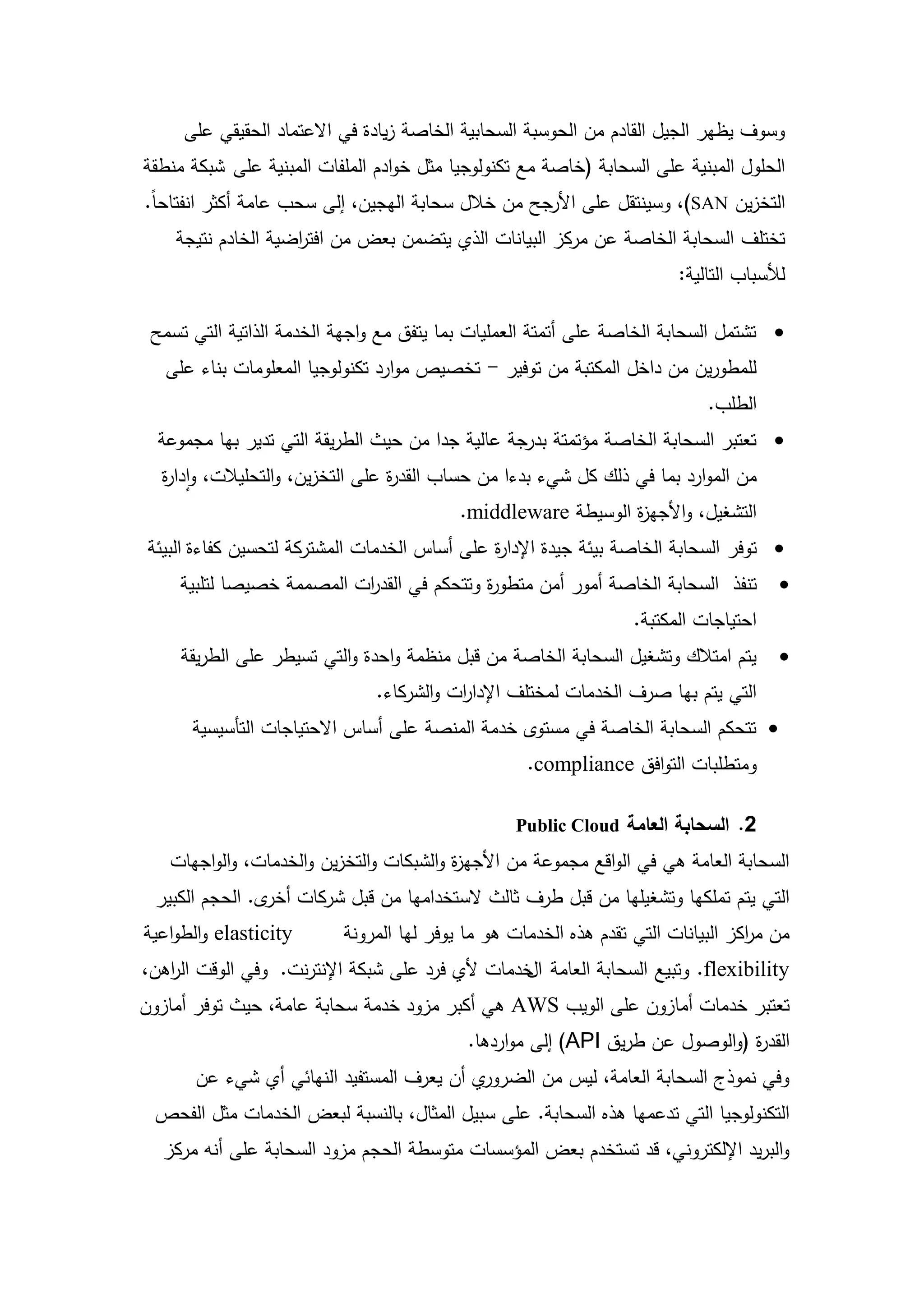 ‫وسوف يظير الجيل القادم من الحوسبة السحابية الخاصة زيادة في االعتماد الحقيقي عمى‬
‫الحمول المبنية عمى السحابة (خاصة مع تكنولوجيا مثل خوادم الممفات المبنية عمى شبكة منطقة‬
‫التخزين ‪ ،)SAN‬وسينتقل عمى األرجح من خالل سحابة اليجين، إلى سحب عامة أكثر انفتاحاً.‬
    ‫تختمف السحابة الخاصة عن مركز البيانات الذي يتضمن بعض من افت اضية الخادم نتيجة‬
                    ‫ر‬
                                                                        ‫لألسباب التالية:‬

 ‫‪ ‬تشتمل السحابة الخاصة عمى أتمتة العمميات بما يتفق مع واجية الخدمة الذاتية التي تسمح‬
   ‫لممطورين من داخل المكتبة من توفير - تخصيص موارد تكنولوجيا المعمومات بناء عمى‬
                                                                            ‫الطمب.‬
  ‫‪ ‬تعتبر السحابة الخاصة مؤتمتة بدرجة عالية جدا من حيث الطريقة التي تدير بيا مجموعة‬
  ‫من الموارد بما في ذلك كل شيء بدءا من حساب القد ة عمى التخزين، والتحميالت، وادا ة‬
  ‫ر‬                               ‫ر‬
                                            ‫التشغيل، واألجي ة الوسيطة ‪.middleware‬‬
                                                                ‫ز‬
‫‪ ‬توفر السحابة الخاصة بيئة جيدة اإلدا ة عمى أساس الخدمات المشتركة لتحسين كفاءة البيئة‬
                                              ‫ر‬
    ‫تنفذ السحابة الخاصة أمور أمن متطو ة وتتحكم في القد ات المصممة خصيصا لتمبية‬
                          ‫ر‬                ‫ر‬                                           ‫‪‬‬
                                                                  ‫احتياجات المكتبة.‬
     ‫يتم امتالك وتشغيل السحابة الخاصة من قبل منظمة واحدة والتي تسيطر عمى الطريقة‬       ‫‪‬‬
                               ‫التي يتم بيا صرف الخدمات لمختمف اإلدا ات والشركاء.‬
                                          ‫ر‬
      ‫‪ ‬تتحكم السحابة الخاصة في مستوى خدمة المنصة عمى أساس االحتياجات التأسيسية‬
                                                    ‫ومتطمبات التوافق ‪.compliance‬‬

                                                   ‫2. السحابة العامة ‪Public Cloud‬‬
   ‫السحابة العامة ىي في الواقع مجموعة من األجي ة والشبكات والتخزين والخدمات، والواجيات‬
                                         ‫ز‬
 ‫التي يتم تممكيا وتشغيميا من قبل طرف ثالث الستخداميا من قبل شركات ى. الحجم الكبير‬
                ‫أخر‬
‫‪ elasticity‬والطواعية‬      ‫من م اكز البيانات التي تقدم ىذه الخدمات ىو ما يوفر ليا المرونة‬
                                                                                  ‫ر‬
‫‪ .flexibility‬وتبيع السحابة العامة خدمات ألي فرد عمى شبكة اإلنترنت. وفي الوقت ال اىن،‬
   ‫ر‬                                             ‫ال‬
‫تعتبر خدمات أمازون عمى الويب ‪ AWS‬ىي أكبر مزود خدمة سحابة عامة، حيث توفر أمازون‬
                                            ‫القد ة (والوصول عن طريق ‪ )API‬إلى مواردىا.‬
                                                                               ‫ر‬
       ‫ي أن يعرف المستفيد النيائي أي شيء عن‬‫وفي نموذج السحابة العامة، ليس من الضرور‬
 ‫التكنولوجيا التي تدعميا ىذه السحابة. عمى سبيل المثال، بالنسبة لبعض الخدمات مثل الفحص‬
  ‫والبريد اإللكتروني، قد تستخدم بعض المؤسسات متوسطة الحجم مزود السحابة عمى أنو مركز‬



                                       ‫31‬
 