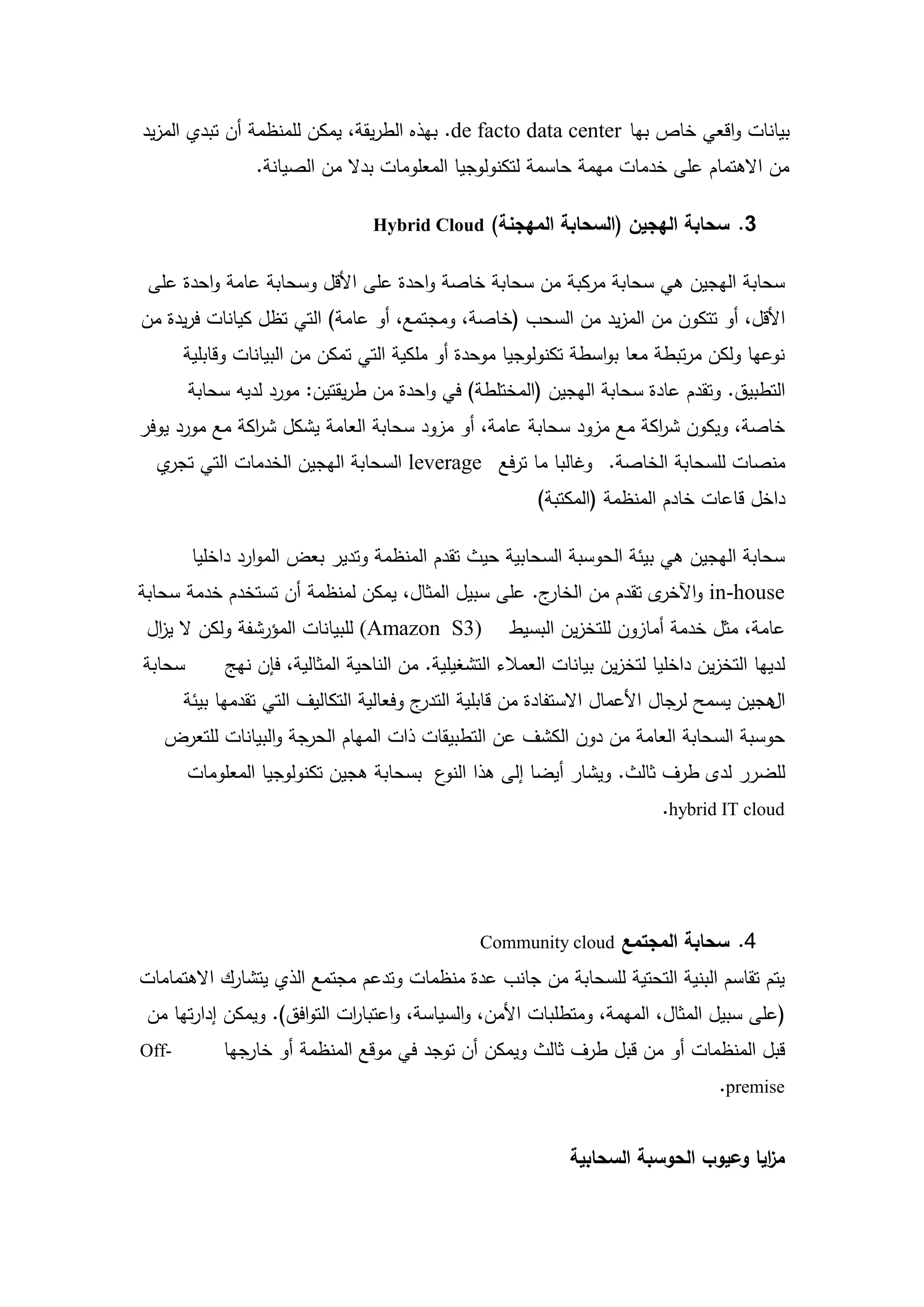 ‫بيانات واقعي خاص بيا ‪ .de facto data center‬بيذه الطريقة، يمكن لممنظمة أن تبدي المزيد‬
                 ‫من االىتمام عمى خدمات ميمة حاسمة لتكنولوجيا المعمومات بدال من الصيانة.‬

                                 ‫3. سحابة الهجين (السحابة المهجنة) ‪Hybrid Cloud‬‬


 ‫سحابة اليجين ىي سحابة مركبة من سحابة خاصة واحدة عمى األقل وسحابة عامة واحدة عمى‬
‫األقل، أو تتكون من المزيد من السحب (خاصة، ومجتمع، أو عامة) التي تظل كيانات فريدة من‬
       ‫نوعيا ولكن مرتبطة معا بواسطة تكنولوجيا موحدة أو ممكية التي تمكن من البيانات وقابمية‬
        ‫التطبيق. وتقدم عادة سحابة اليجين (المختمطة) في واحدة من طريقتين: مورد لديو سحابة‬
‫خاصة، ويكون ش اكة مع مزود سحابة عامة، أو مزود سحابة العامة يشكل ش اكة مع مورد يوفر‬
               ‫ر‬                                                   ‫ر‬
  ‫منصات لمسحابة الخاصة. وغالبا ما ترفع ‪ leverage‬السحابة اليجين الخدمات التي ي‬
   ‫تجر‬
                                                         ‫داخل قاعات خادم المنظمة (المكتبة)‬

        ‫سحابة اليجين ىي بيئة الحوسبة السحابية حيث تقدم المنظمة وتدير بعض الموارد داخميا‬
‫ج. عمى سبيل المثال، يمكن لمنظمة أن تستخدم خدمة سحابة‬‫‪ in-house‬و ى تقدم من الخار‬
                                                                   ‫اآلخر‬
 ‫)3‪ (Amazon S‬لمبيانات المؤرشفة ولكن ال ي ال‬
  ‫ز‬                                                  ‫عامة، مثل خدمة أمازون لمتخزين البسيط‬
‫سحابة‬       ‫لدييا التخزين داخميا لتخزين بيانات العمالء التشغيمية. من الناحية المثالية، فإن نيج‬
       ‫ج وفعالية التكاليف التي تقدميا بيئة‬‫ىجين يسمح لرجال األعمال االستفادة من قابمية التدر‬
                                                                                          ‫ال‬
   ‫حوسبة السحابة العامة من دون الكشف عن التطبيقات ذات الميام الحرجة والبيانات لمتعرض‬
        ‫لمضرر لدى طرف ثالث. ويشار أيضا إلى ىذا ع بسحابة ىجين تكنولوجيا المعمومات‬
                                         ‫النو‬
                                                                            ‫‪.hybrid IT cloud‬‬




                                                 ‫4. سحابة المجتمع ‪Community cloud‬‬
‫يتم تقاسم البنية التحتية لمسحابة من جانب عدة منظمات وتدعم مجتمع الذي يتشارك االىتمامات‬
 ‫(عمى سبيل المثال، الميمة، ومتطمبات األمن، والسياسة، واعتبا ات التوافق). ويمكن إدارتيا من‬
                             ‫ر‬
‫-‪Off‬‬        ‫قبل المنظمات أو من قبل طرف ثالث ويمكن أن توجد في موقع المنظمة أو خارجيا‬
                                                                                    ‫‪.premise‬‬


                                                              ‫م ايا وعيوب الحوسبة السحابية‬
                                                                                       ‫ز‬


                                          ‫41‬
 