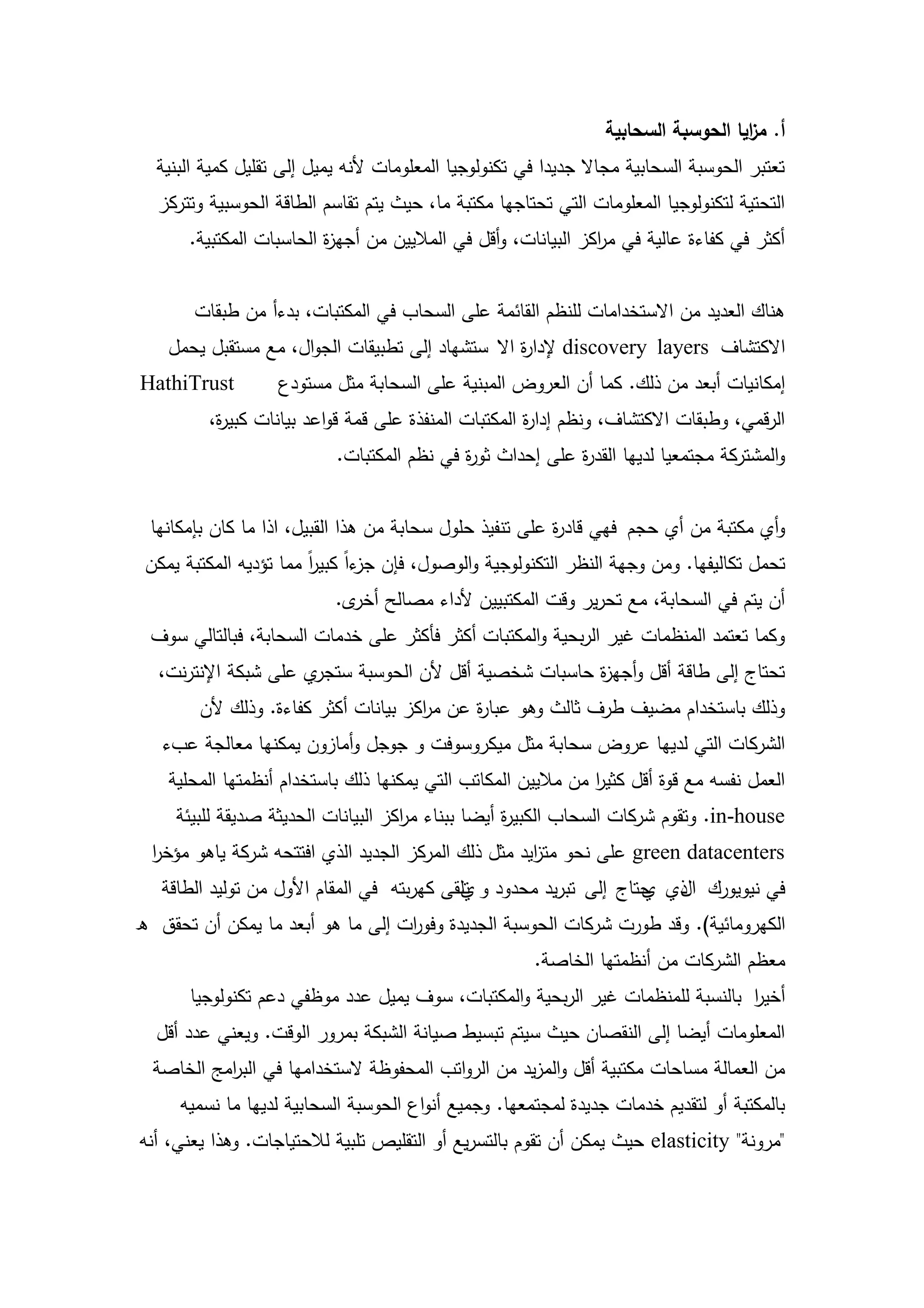 ‫أ. م ايا الحوسبة السحابية‬
                                                                                    ‫ز‬
  ‫تعتبر الحوسبة السحابية مجاال جديدا في تكنولوجيا المعمومات ألنو يميل إلى تقميل كمية البنية‬
  ‫التحتية لتكنولوجيا المعمومات التي تحتاجيا مكتبة ما، حيث يتم تقاسم الطاقة الحوسبية وتتركز‬
       ‫أكثر في كفاءة عالية في م اكز البيانات، وأقل في الماليين من أجي ة الحاسبات المكتبية.‬
                          ‫ز‬                                     ‫ر‬


       ‫ىناك العديد من االستخدامات لمنظم القائمة عمى السحاب في المكتبات، بدءأ من طبقات‬
    ‫االكتشاف ‪ discovery layers‬إلدا ة اال ستشياد إلى تطبيقات الجوال، مع مستقبل يحمل‬
                                                  ‫ر‬
‫‪HathiTrust‬‬         ‫إمكانيات أبعد من ذلك. كما أن العروض المبنية عمى السحابة مثل مستودع‬
         ‫الرقمي، وطبقات االكتشاف، ونظم إدا ة المكتبات المنفذة عمى قمة قواعد بيانات كبي ة،‬
          ‫ر‬                                           ‫ر‬
                           ‫والمشتركة مجتمعيا لدييا القد ة عمى إحداث ثو ة في نظم المكتبات.‬
                                            ‫ر‬              ‫ر‬


  ‫وأي مكتبة من أي حجم فيي قاد ة عمى تنفيذ حمول سحابة من ىذا القبيل، اذا ما كان بإمكانيا‬
                                                          ‫ر‬
 ‫تحمل تكاليفيا. ومن وجية النظر التكنولوجية والوصول، فإن ءاً كبير مما تؤديو المكتبة يمكن‬
                        ‫اً‬     ‫جز‬
                           ‫أن يتم في السحابة، مع تحرير وقت المكتبيين ألداء مصالح ى.‬
                             ‫أخر‬
  ‫وكما تعتمد المنظمات غير الربحية والمكتبات أكثر فأكثر عمى خدمات السحابة، فبالتالي سوف‬
   ‫ي عمى شبكة اإلنترنت،‬‫تحتاج إلى طاقة أقل وأجي ة حاسبات شخصية أقل ألن الحوسبة ستجر‬
                                                         ‫ز‬
        ‫وذلك باستخدام مضيف طرف ثالث وىو عبا ة عن م اكز بيانات أكثر كفاءة. وذلك ألن‬
                                      ‫ر‬      ‫ر‬
   ‫الشركات التي لدييا عروض سحابة مثل ميكروسوفت و جوجل وأمازون يمكنيا معالجة عبء‬
    ‫العمل نفسو مع قوة أقل كثير من ماليين المكاتب التي يمكنيا ذلك باستخدام أنظمتيا المحمية‬
                                                               ‫ا‬
     ‫‪ .in-house‬وتقوم شركات السحاب الكبي ة أيضا ببناء م اكز البيانات الحديثة صديقة لمبيئة‬
                                     ‫ر‬              ‫ر‬
  ‫‪ green datacenters‬عمى نحو مت ايد مثل ذلك المركز الجديد الذي افتتحو شركة ياىو مؤخر‬
  ‫ا‬                                                  ‫ز‬
   ‫في نيويورك ا ذي حتاج إلى تبريد محدود و تمقى كيربتو في المقام األول من توليد الطاقة‬
                                            ‫ي‬                       ‫ل ي‬
‫الكيرومائية). وقد طورت شركات الحوسبة الجديدة وفو ات إلى ما ىو أبعد ما يمكن أن تحقق ه‬
                                  ‫ر‬
                                                       ‫معظم الشركات من أنظمتيا الخاصة.‬
       ‫أخير بالنسبة لممنظمات غير الربحية والمكتبات، سوف يميل عدد موظفي دعم تكنولوجيا‬
                                                                                ‫ا‬
  ‫المعمومات أيضا إلى النقصان حيث سيتم تبسيط صيانة الشبكة بمرور الوقت. ويعني عدد أقل‬
  ‫من العمالة مساحات مكتبية أقل والمزيد من الرواتب المحفوظة الستخداميا في الب امج الخاصة‬
           ‫ر‬
     ‫بالمكتبة أو لتقديم خدمات جديدة لمجتمعيا. وجميع أنواع الحوسبة السحابية لدييا ما نسميو‬
‫"مرونة" ‪ elasticity‬حيث يمكن أن تقوم بالتسريع أو التقميص تمبية لالحتياجات. وىذا يعني، أنو‬



                                         ‫51‬
 