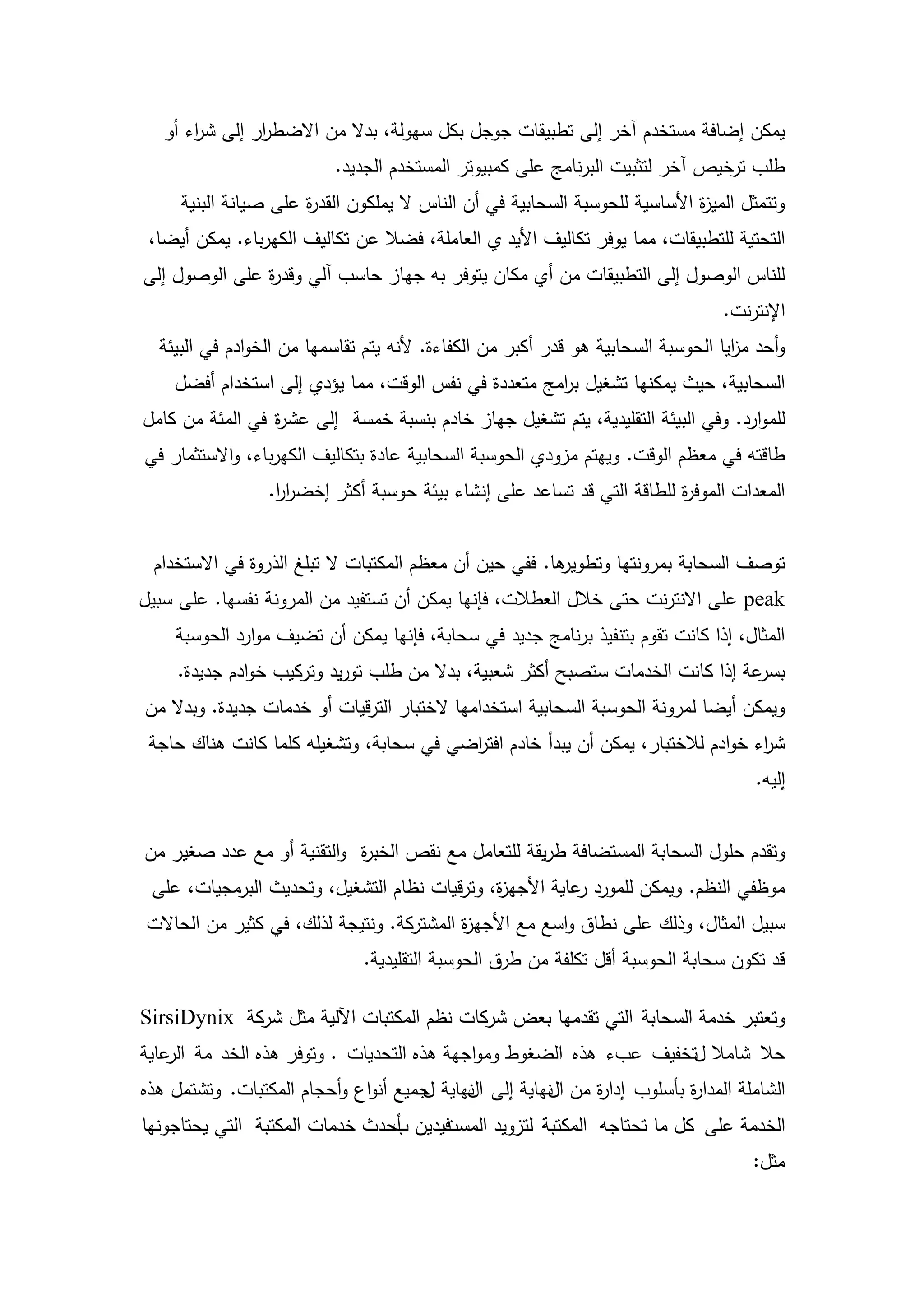 ‫يمكن إضافة مستخدم آخر إلى تطبيقات جوجل بكل سيولة، بدال من االضط ار إلى ش اء أو‬
       ‫ر‬        ‫ر‬
                           ‫طمب ترخيص آخر لتثبيت البرنامج عمى كمبيوتر المستخدم الجديد.‬
     ‫وتتمثل المي ة األساسية لمحوسبة السحابية في أن الناس ال يممكون القد ة عمى صيانة البنية‬
                      ‫ر‬                                                      ‫ز‬
 ‫التحتية لمتطبيقات، مما يوفر تكاليف األيد ي العاممة، فضال عن تكاليف الكيرباء. يمكن أيضا،‬
‫لمناس الوصول إلى التطبيقات من أي مكان يتوفر بو جياز حاسب آلي وقد ة عمى الوصول إلى‬
               ‫ر‬
                                                                                  ‫اإلنترنت.‬
  ‫وأحد م ايا الحوسبة السحابية ىو قدر أكبر من الكفاءة. ألنو يتم تقاسميا من الخوادم في البيئة‬
                                                                                   ‫ز‬
    ‫السحابية، حيث يمكنيا تشغيل ب امج متعددة في نفس الوقت، مما يؤدي إلى استخدام أفضل‬
                                                     ‫ر‬
‫لمموارد. وفي البيئة التقميدية، يتم تشغيل جياز خادم بنسبة خمسة إلى عش ة في المئة من كامل‬
                 ‫ر‬
‫طاقتو في معظم الوقت. وييتم مزودي الحوسبة السحابية عادة بتكاليف الكيرباء، واالستثمار في‬
                 ‫المعدات الموف ة لمطاقة التي قد تساعد عمى إنشاء بيئة حوسبة أكثر إخضرر.‬
                  ‫اا‬                                                   ‫ر‬


 ‫ىا. ففي حين أن معظم المكتبات ال تبمغ الذروة في االستخدام‬
                                                        ‫توصف السحابة بمرونتيا وتطوير‬
‫‪ peak‬عمى االنترنت حتى خالل العطالت، فإنيا يمكن أن تستفيد من المرونة نفسيا. عمى سبيل‬
    ‫المثال، إذا كانت تقوم بتنفيذ برنامج جديد في سحابة، فإنيا يمكن أن تضيف موارد الحوسبة‬
     ‫عة إذا كانت الخدمات ستصبح أكثر شعبية، بدال من طمب توريد وتركيب خوادم جديدة.‬‫بسر‬
‫ويمكن أيضا لمرونة الحوسبة السحابية استخداميا الختبار الترقيات أو خدمات جديدة. وبدال من‬
 ‫ش اء خوادم لالختبار، يمكن أن يبدأ خادم افت اضي في سحابة، وتشغيمو كمما كانت ىناك حاجة‬
                                         ‫ر‬                                        ‫ر‬
                                                                                      ‫إليو.‬


‫وتقدم حمول السحابة المستضافة طريقة لمتعامل مع نقص الخب ة والتقنية أو مع عدد صغير من‬
                           ‫ر‬
 ‫موظفي النظم. ويمكن لممورد عاية األجي ة، وترقيات نظام التشغيل، وتحديث البرمجيات، عمى‬
                                              ‫ز‬           ‫ر‬
 ‫سبيل المثال، وذلك عمى نطاق واسع مع األجي ة المشتركة. ونتيجة لذلك، في كثير من الحاالت‬
                                           ‫ز‬
                               ‫قد تكون سحابة الحوسبة أقل تكمفة من طرق الحوسبة التقميدية.‬

‫وتعتبر خدمة السحابة التي تقدميا بعض شركات نظم المكتبات اآللية مثل شركة ‪SirsiDynix‬‬
‫حال شامال لتخفيف عبء ىذه الضغوط ومواجية ىذه التحديات . وتوفر ىذه الخد مة عاية‬
    ‫الر‬
‫الشاممة المدا ة بأسموب إدا ة من نياية إلى نياية جميع أنواع وأحجام المكتبات. وتشتمل ىذه‬
                                     ‫ل‬     ‫ال‬        ‫ال‬   ‫ر‬            ‫ر‬
‫فيدين أحدث خدمات المكتبة التي يحتاجونيا‬
                                ‫ب‬     ‫الخدمة عمى كل ما تحتاجو المكتبة لتزويد المست‬
                                                                                      ‫مثل:‬


                                         ‫61‬
 