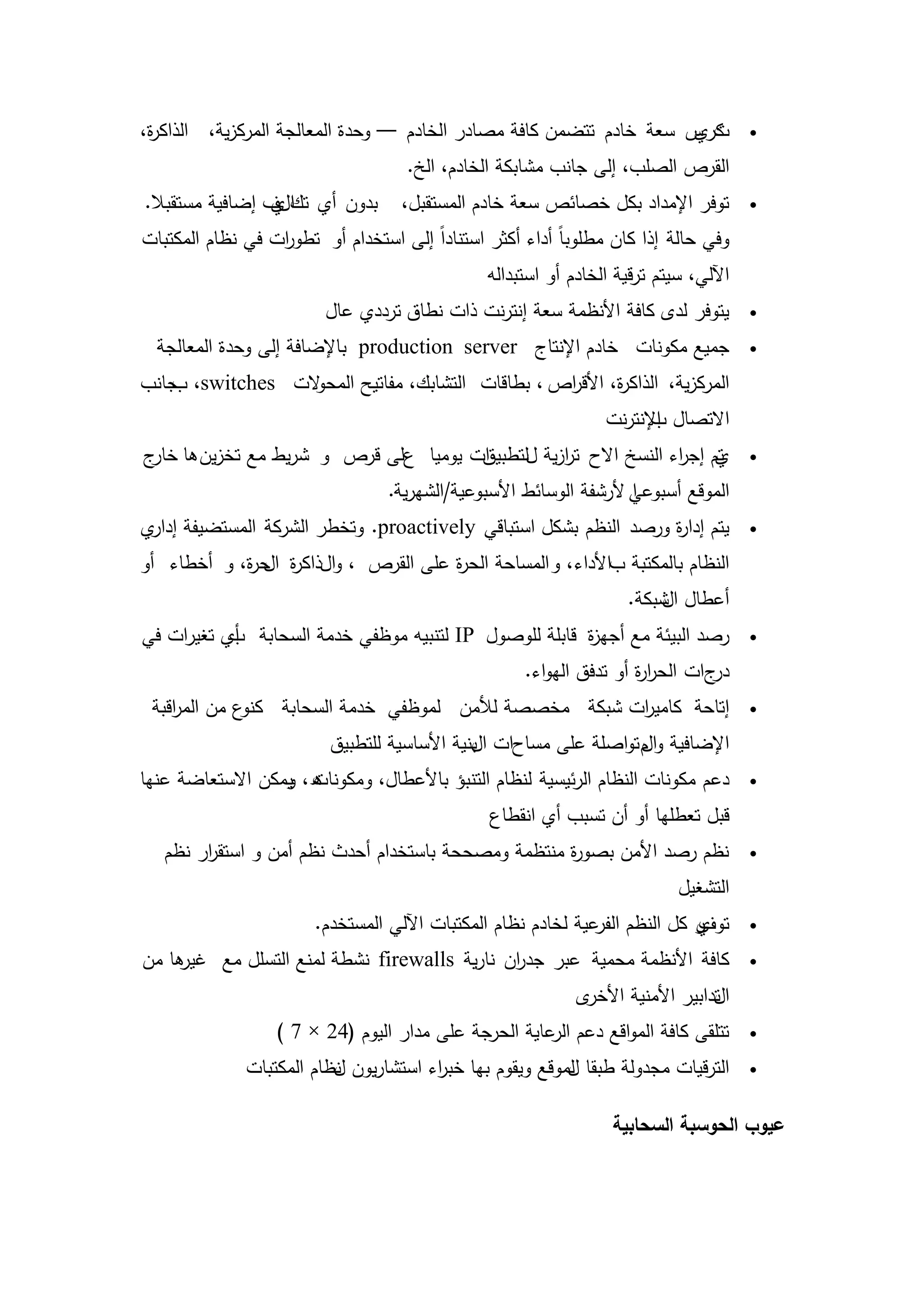 ‫كر س سعة خادم تتضمن كافة مصادر الخادم — وحدة المعالجة المركزية، الذاك ة،‬
 ‫ر‬                                                                   ‫تي‬                ‫‪‬‬

                                     ‫القرص الصمب، إلى جانب مشابكة الخادم، الخ.‬
‫بدون أي تكلف إضافية مستقبال.‬
                 ‫اي‬                 ‫توفر اإلمداد بكل خصائص سعة خادم المستقبل،‬          ‫‪‬‬

‫وفي حالة إذا كان مطموباً أداء أكثر استناداً إلى استخدام أو تطو ات في نظام المكتبات‬
                  ‫ر‬
                                                ‫اآللي، سيتم ترقية الخادم أو استبدالو‬
                         ‫يتوفر لدى كافة األنظمة سعة إنترنت ذات نطاق ترددي عال‬          ‫‪‬‬

  ‫جميع مكونات خادم اإلنتاج ‪ production server‬باإلضافة إلى وحدة المعالجة‬                ‫‪‬‬

‫المركزية، الذاك ة، األق اص ، بطاقات التشابك، مفاتيح المح الت ‪ ،switches‬جانب‬
   ‫ب‬             ‫و‬                                ‫ر‬       ‫ر‬
                                                                 ‫االتصال اإلنترنت‬
                                                                       ‫ب‬
‫ات يوميا على قرص و شريط مع تخزين ىا ج‬
 ‫خار‬                                ‫تم إج اء النسخ االح ترزية للتطبيق‬
                                               ‫ا‬              ‫ي ر‬                      ‫‪‬‬

                                  ‫الموقع أسبوعي ألرشفة الوسائط األسبوعية/الشيرية.‬
                                                                    ‫ا‬
‫يتم إدا ة ورصد النظم بشكل استباقي ‪ .proactively‬وتخطر الشركة المستضيفة ي‬
 ‫إدار‬                                                         ‫ر‬                        ‫‪‬‬

‫النظام بالمكتبة باألداء، و المساحة الح ة عمى القرص ، والذاك ة ح ة، و أخطاء أو‬
            ‫ر ال ر‬                   ‫ر‬
                                                                    ‫أعطال شبكة.‬
                                                                        ‫ال‬
‫رصد البيئة مع أجي ة قابمة لموصول ‪ IP‬لتنبيو موظفي خدمة السحابة أي تغيرات في‬
           ‫ب‬                                           ‫ز‬                               ‫‪‬‬

                                                     ‫جات الحر ة أو تدفق اليواء.‬
                                                                     ‫ار‬        ‫در‬
 ‫ع من الم اقبة‬
    ‫ر‬         ‫إتاحة كامي ات شبكة مخصصة لألمن لموظفي خدمة السحابة كنو‬
                                                        ‫ر‬                              ‫‪‬‬

                          ‫اإلضافية و م تواصمة عمى مساحات بنية األساسية لمتطبيق‬
                                              ‫ال‬                  ‫ال‬
‫ه، يمكن االستعاضة عنيا‬
                  ‫دعم مكونات النظام الرئيسية لنظام التنبؤ باألعطال، ومكونات و‬          ‫‪‬‬

                                                ‫قبل تعطميا أو أن تسبب أي انقطاع‬
   ‫نظم رصد األمن بصو ة منتظمة ومصححة باستخدام أحدث نظم أمن و استق ار نظم‬
        ‫ر‬                                            ‫ر‬                                 ‫‪‬‬

                                                                            ‫التشغيل‬
                        ‫ر كل النظم عية لخادم نظام المكتبات اآللي المستخدم.‬
                                                               ‫الفر‬      ‫ي‬
                                                                         ‫توف‬           ‫‪‬‬

‫ىا من‬
    ‫كافة األنظمة محمية عبر جد ان نارية ‪ firewalls‬نشطة لمنع التسمل مع غير‬
                                             ‫ر‬                                         ‫‪‬‬

                                                             ‫ى‬‫تدابير األمنية األخر‬
                                                                                 ‫ال‬
                  ‫تتمقى كافة المواقع دعم عاية الحرجة عمى مدار اليوم (42 × 7 )‬
                                                      ‫الر‬                              ‫‪‬‬

              ‫الترقيات مجدولة طبقا لموقع ويقوم بيا خب اء استشاريون نظام المكتبات‬
                          ‫ل‬            ‫ر‬                  ‫ل‬                            ‫‪‬‬


                                                                  ‫عيوب الحوسبة السحابية‬




                                        ‫71‬
 