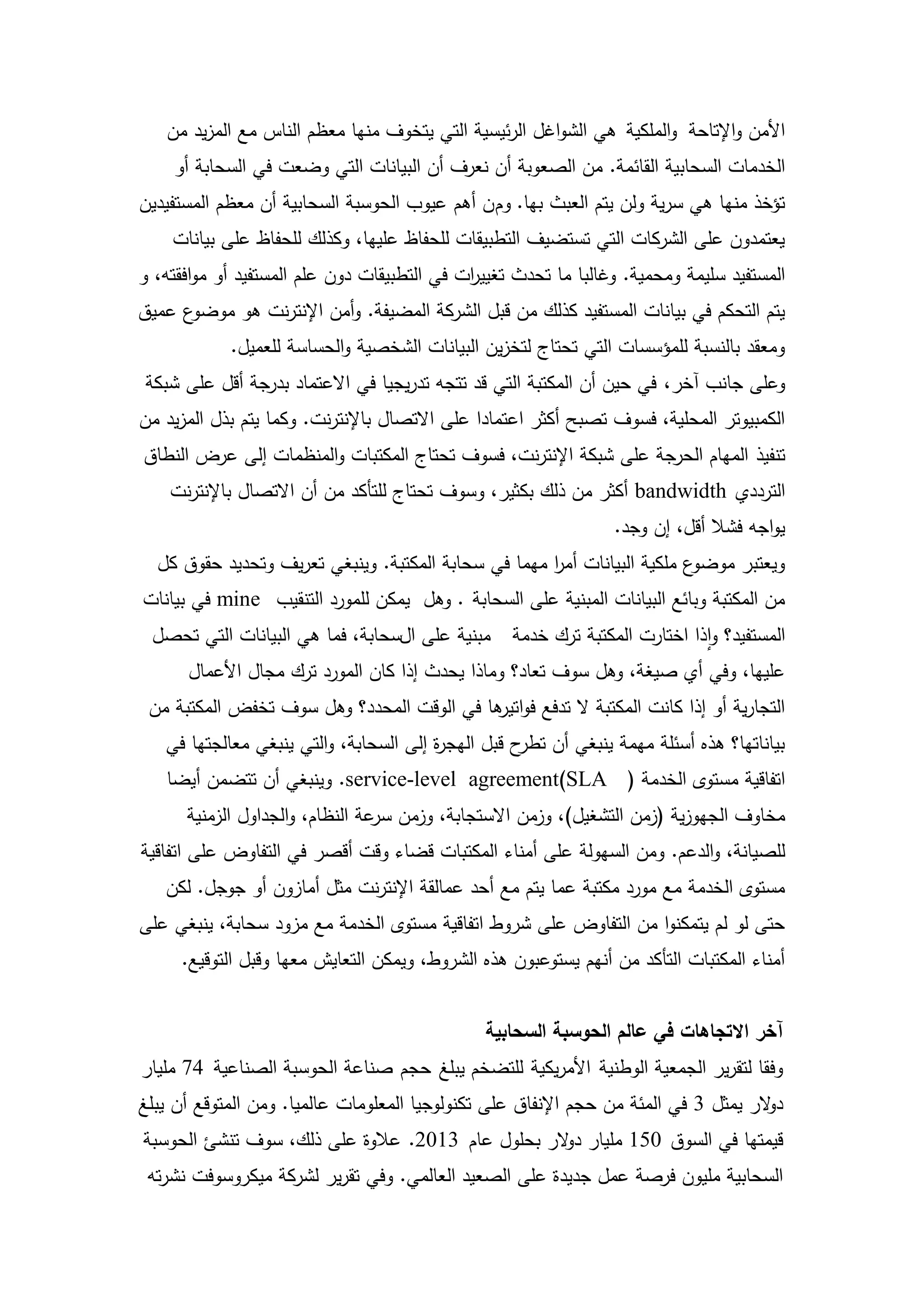 ‫األمن واإلتاحة والممكية ىي الشواغل الرئيسية التي يتخوف منيا معظم الناس مع المزيد من‬
    ‫الخدمات السحابية القائمة. من الصعوبة أن نعرف أن البيانات التي وضعت في السحابة أو‬
‫تؤخذ منيا ىي سرية ولن يتم العبث بيا. وم ن أىم عيوب الحوسبة السحابية أن معظم المستفيدين‬
    ‫يعتمدون عمى الشركات التي تستضيف التطبيقات لمحفاظ عمييا، وكذلك لمحفاظ عمى بيانات‬
‫المستفيد سميمة ومحمية. وغالبا ما تحدث تغيي ات في التطبيقات دون عمم المستفيد أو موافقتو، و‬
                                             ‫ر‬
‫ع عميق‬‫يتم التحكم في بيانات المستفيد كذلك من قبل الشركة المضيفة. وأمن اإلنترنت ىو موضو‬
            ‫ومعقد بالنسبة لممؤسسات التي تحتاج لتخزين البيانات الشخصية والحساسة لمعميل.‬
‫وعمى جانب آخر، في حين أن المكتبة التي قد تتجو تدريجيا في االعتماد بدرجة أقل عمى شبكة‬
‫الكمبيوتر المحمية، فسوف تصبح أكثر اعتمادا عمى االتصال باإلنترنت. وكما يتم بذل المزيد من‬
‫تنفيذ الميام الحرجة عمى شبكة اإلنترنت، فسوف تحتاج المكتبات والمنظمات إلى عرض النطاق‬
    ‫الترددي ‪ bandwidth‬أكثر من ذلك بكثير، وسوف تحتاج لمتأكد من أن االتصال باإلنترنت‬
                                                                 ‫يواجو فشال أقل، إن وجد.‬
  ‫ع ممكية البيانات أمر ميما في سحابة المكتبة. وينبغي تعريف وتحديد حقوق كل‬
                                                     ‫ا‬                   ‫ويعتبر موضو‬
‫من المكتبة وبائع البيانات المبنية عمى السحابة . وىل يمكن لممورد التنقيب ‪ mine‬في بيانات‬
 ‫مبنية عمى السحابة، فما ىي البيانات التي تحصل‬      ‫المستفيد؟ واذا اختارت المكتبة ترك خدمة‬
      ‫عمييا، وفي أي صيغة، وىل سوف تعاد؟ وماذا يحدث إذا كان المورد ترك مجال األعمال‬
 ‫التجارية أو إذا كانت المكتبة ال تدفع فو ىا في الوقت المحدد؟ وىل سوف تخفض المكتبة من‬
                                           ‫اتير‬
   ‫بياناتيا؟ ىذه أسئمة ميمة ينبغي أن ح قبل اليج ة إلى السحابة، والتي ينبغي معالجتيا في‬
                                        ‫ر‬           ‫تطر‬
   ‫اتفاقية مستوى الخدمة ( ‪ .service-level agreement)SLA‬وينبغي أن تتضمن أيضا‬
      ‫مخاوف الجيوزية (زمن التشغيل)، وزمن االستجابة، وزمن عة النظام، والجداول الزمنية‬
                                 ‫سر‬
‫لمصيانة، والدعم. ومن السيولة عمى أمناء المكتبات قضاء وقت أقصر في التفاوض عمى اتفاقية‬
   ‫مستوى الخدمة مع مورد مكتبة عما يتم مع أحد عمالقة اإلنترنت مثل أمازون أو جوجل. لكن‬
‫حتى لو لم يتمكنوا من التفاوض عمى شروط اتفاقية مستوى الخدمة مع مزود سحابة، ينبغي عمى‬
     ‫أمناء المكتبات التأكد من أنيم يستوعبون ىذه الشروط، ويمكن التعايش معيا وقبل التوقيع.‬


                                               ‫آخر االتجاهات في عالم الحوسبة السحابية‬
‫وفقا لتقرير الجمعية الوطنية األمريكية لمتضخم يبمغ حجم صناعة الحوسبة الصناعية 47 مميار‬
‫د الر يمثل 3 في المئة من حجم اإلنفاق عمى تكنولوجيا المعمومات عالميا. ومن المتوقع أن يبمغ‬
                                                                                     ‫و‬
‫قيمتيا في السوق 051 مميار د الر بحمول عام 3102. عالوة عمى ذلك، سوف تنشئ الحوسبة‬
                                                  ‫و‬
 ‫السحابية مميون فرصة عمل جديدة عمى الصعيد العالمي. وفي تقرير لشركة ميكروسوفت نشرتو‬

                                        ‫81‬
 