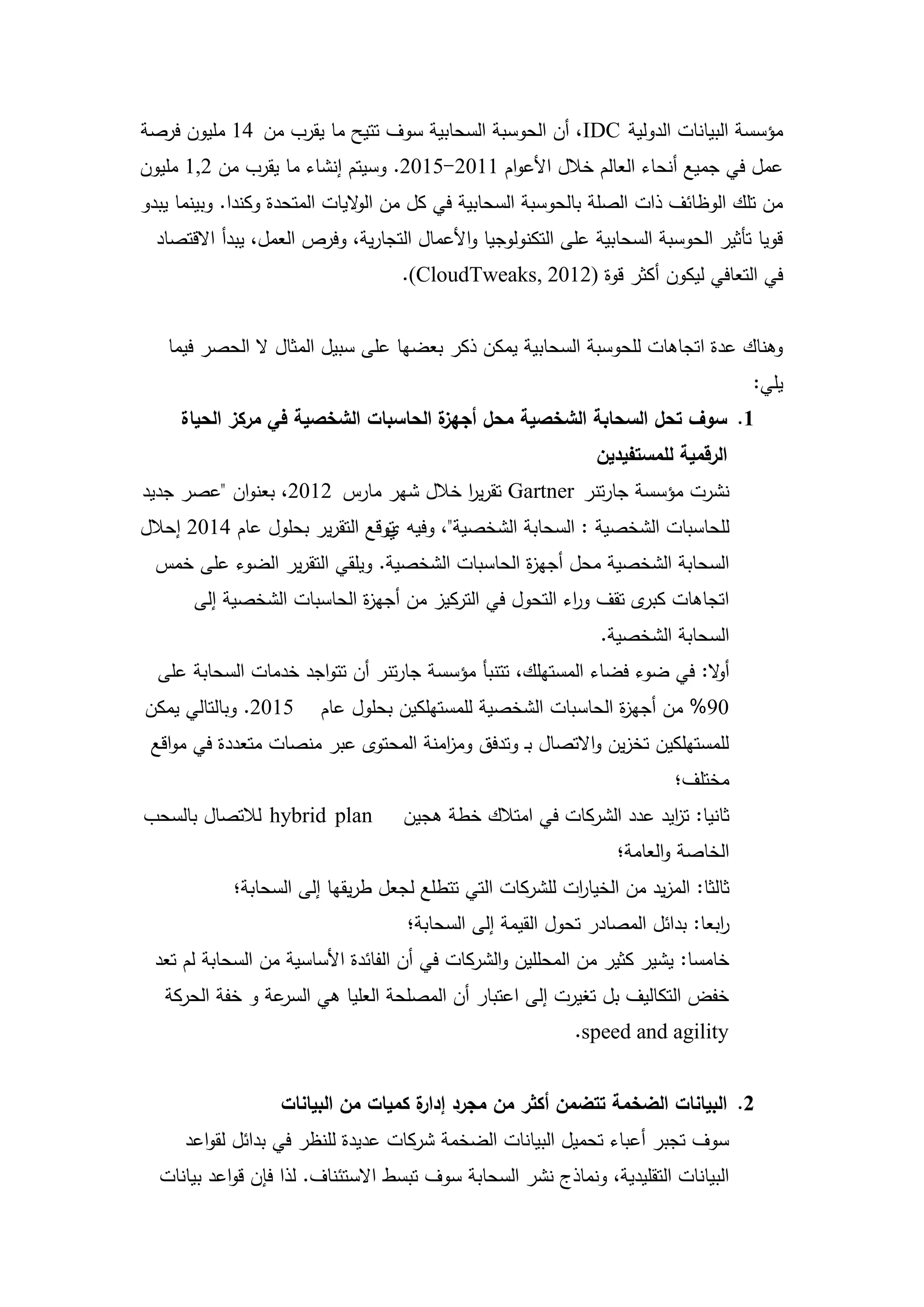 ‫مؤسسة البيانات الدولية ‪ ،IDC‬أن الحوسبة السحابية سوف تتيح ما يقرب من 41 مميون فرصة‬
‫عمل في جميع أنحاء العالم خالل األعوام 1102-5102. وسيتم إنشاء ما يقرب من 2,1 مميون‬
‫من تمك الوظائف ذات الصمة بالحوسبة السحابية في كل من ال اليات المتحدة وكندا. وبينما يبدو‬
                               ‫و‬
  ‫قويا تأثير الحوسبة السحابية عمى التكنولوجيا واألعمال التجارية، وفرص العمل، يبدأ االقتصاد‬
                                    ‫في التعافي ليكون أكثر قوة )2102 ,‪.(CloudTweaks‬‬


   ‫وىناك عدة اتجاىات لمحوسبة السحابية يمكن ذكر بعضيا عمى سبيل المثال ال الحصر فيما‬
                                                                                     ‫يمي:‬
     ‫ة الحاسبات الشخصية في مركز الحياة‬
                                     ‫1. سوف تحل السحابة الشخصية محل أجهز‬
                                                               ‫الرقمية لممستفيدين‬
‫نشرت مؤسسة جارتنر ‪ Gartner‬تقرير خالل شير مارس 2102، بعنوان "عصر جديد‬
                                     ‫ا‬
‫لمحاسبات الشخصية : السحابة الشخصية"، وفيو توقع التقرير بحمول عام 4102 إحالل‬
                                ‫ي‬
  ‫السحابة الشخصية محل أجي ة الحاسبات الشخصية. ويمقي التقرير الضوء عمى خمس‬
                                                ‫ز‬
       ‫اتجاىات ى تقف و اء التحول في التركيز من أجي ة الحاسبات الشخصية إلى‬
                            ‫ز‬                           ‫ر‬        ‫كبر‬
                                                                ‫السحابة الشخصية.‬
  ‫أ ال: في ضوء فضاء المستيمك، تتنبأ مؤسسة جارتنر أن تتواجد خدمات السحابة عمى‬
                                                                         ‫و‬
‫5102. وبالتالي يمكن‬      ‫09% من أجي ة الحاسبات الشخصية لممستيمكين بحمول عام‬
                                                               ‫ز‬
 ‫لممستيمكين تخزين واالتصال بـ وتدفق وم امنة المحتوى عبر منصات متعددة في مواقع‬
                                      ‫ز‬
                                                                          ‫مختمف؛‬
‫‪ hybrid plan‬لالتصال بالسحب‬          ‫ثانيا: ت ايد عدد الشركات في امتالك خطة ىجين‬
                                                                     ‫ز‬
                                                                  ‫الخاصة والعامة؛‬
            ‫ثالثا: المزيد من الخيا ات لمشركات التي تتطمع لجعل طريقيا إلى السحابة؛‬
                                                         ‫ر‬
                                     ‫ابعا: بدائل المصادر تحول القيمة إلى السحابة؛‬
                                                                                ‫ر‬
 ‫خامسا: يشير كثير من المحممين والشركات في أن الفائدة األساسية من السحابة لم تعد‬
   ‫عة و خفة الحركة‬‫خفض التكاليف بل تغيرت إلى اعتبار أن المصمحة العميا ىي السر‬
                                                            ‫‪.speed and agility‬‬


                   ‫2. البيانات الضخمة تتضمن أكثر من مجرد ة كميات من البيانات‬
                                     ‫إدار‬
      ‫سوف تجبر أعباء تحميل البيانات الضخمة شركات عديدة لمنظر في بدائل لقواعد‬
  ‫البيانات التقميدية، ونماذج نشر السحابة سوف تبسط االستئناف. لذا فإن قواعد بيانات‬

                                         ‫91‬
 