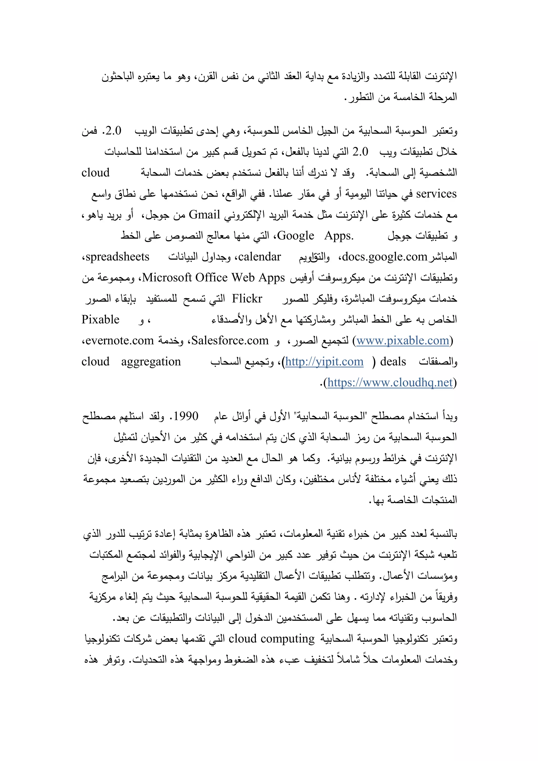‫اإلنترنت القابمة لمتمدد والزيادة مع بداية العقد الثاني من نفس القرن، وىو ما يعتب ه الباحثون‬
             ‫ر‬
                                                                  ‫المرحمة الخامسة من التطور.‬

‫0.2. فمن‬     ‫وتعتبر الحوسبة السحابية من الجيل الخامس لمحوسبة، وىي إحدى تطبيقات الويب‬
     ‫خالل تطبيقات ويب 0.2 التي لدينا بالفعل، تم تحويل قسم كبير من استخدامنا لمحاسبات‬
‫‪cloud‬‬         ‫الشخصية إلى السحابة. وقد ال ندرك أننا بالفعل نستخدم بعض خدمات السحابة‬
  ‫‪ services‬في حياتنا اليومية أو في مقار عممنا. ففي الواقع، نحن نستخدميا عمى نطاق واسع‬
‫مع خدمات كثي ة عمى اإلنترنت مثل خدمة البريد اإللكتروني ‪ Gmail‬من جوجل، أو بريد ياىو،‬
                                                                     ‫ر‬
          ‫.‪ ،Google Apps‬التي منيا معالج النصوص عمى الخط‬                      ‫و تطبيقات جوجل‬
‫‪،spreadsheets‬‬        ‫‪ ،calendar‬وجداول البيانات‬        ‫المباشر‪ ،docs.google.com‬والتقويم‬
                                                         ‫ا‬
‫وتطبيقات اإلنترنت من ميكروسوفت أوفيس ‪ ،Microsoft Office Web Apps‬ومجموعة من‬
‫‪ Flickr‬التي تسمح لممستفيد بإبقاء الصور‬            ‫خدمات ميكروسوفت المباش ة، وفميكر لمصور‬
                                                                ‫ر‬
‫‪Pixable‬‬      ‫،و‬                 ‫الخاص بو عمى الخط المباشر ومشاركتيا مع األىل واألصدقاء‬
‫)‪ (www.pixable.com‬لتجميع الصور، و ‪ ،Salesforce.com‬وخدمة ‪،evernote.com‬‬
‫‪cloud aggregation‬‬              ‫والصفقات ‪ ،)http://yipit.com ( deals‬وتجميع السحاب‬
                                                           ‫)‪.(https://www.cloudhq.net‬‬

‫0991. ولقد استميم مصطمح‬         ‫وبدأ استخدام مصطمح "الحوسبة السحابية" األول في أوائل عام‬
        ‫الحوسبة السحابية من رمز السحابة الذي كان يتم استخدامو في كثير من األحيان لتمثيل‬
 ‫ى، فإن‬‫اإلنترنت في خ ائط ورسوم بيانية. وكما ىو الحال مع العديد من التقنيات الجديدة األخر‬
                                                                         ‫ر‬
‫ذلك يعني أشياء مختمفة ألناس مختمفين، وكان الدافع و اء الكثير من الموردين بتصعيد مجموعة‬
                                  ‫ر‬
                                                                        ‫المنتجات الخاصة بيا.‬

‫بالنسبة لعدد كبير من خب اء تقنية المعمومات، تعتبر ىذه الظاى ة بمثابة إعادة ترتيب لمدور الذي‬
                              ‫ر‬                                   ‫ر‬
 ‫تمعبو شبكة اإلنترنت من حيث توفير عدد كبير من النواحي اإليجابية والفوائد لمجتمع المكتبات‬
    ‫ومؤسسات األعمال. وتتطمب تطبيقات األعمال التقميدية مركز بيانات ومجموعة من الب امج‬
      ‫ر‬
 ‫وفريقاً من الخب اء إلدارتو . وىنا تكمن القيمة الحقيقية لمحوسبة السحابية حيث يتم إلغاء مركزية‬
                                                                            ‫ر‬
        ‫الحاسوب وتقنياتو مما يسيل عمى المستخدمين الدخول إلى البيانات والتطبيقات عن بعد.‬
‫وتعتبر تكنولوجيا الحوسبة السحابية ‪ cloud computing‬التي تقدميا بعض شركات تكنولوجيا‬
‫وخدمات المعمومات حالً شامالً لتخفيف عبء ىذه الضغوط ومواجية ىذه التحديات. وتوفر ىذه‬



                                            ‫2‬
 