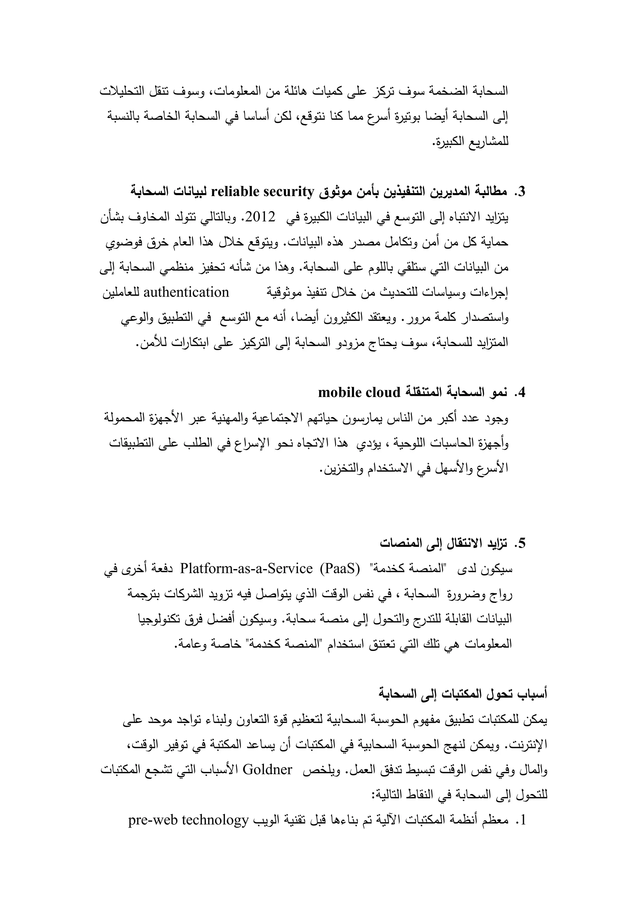 ‫السحابة الضخمة سوف تركز عمى كميات ىائمة من المعمومات، وسوف تنقل التحميالت‬
 ‫إلى السحابة أيضا بوتي ة ع مما كنا نتوقع، لكن أساسا في السحابة الخاصة بالنسبة‬
                                                    ‫ر أسر‬
                                                                   ‫لممشاريع الكبي ة.‬
                                                                    ‫ر‬


      ‫3. مطالبة المديرين التنفيذين بأمن موثوق ‪ reliable security‬لبيانات السحابة‬
‫يت ايد االنتباه إلى التوسع في البيانات الكبي ة في 2102. وبالتالي تتولد المخاوف بشأن‬
                                     ‫ر‬                                         ‫ز‬
 ‫حماية كل من أمن وتكامل مصدر ىذه البيانات. ويتوقع خالل ىذا العام خرق فوضوي‬
‫من البيانات التي ستمقي بالموم عمى السحابة. وىذا من شأنو تحفيز منظمي السحابة إلى‬
‫‪ authentication‬لمعاممين‬          ‫إج اءات وسياسات لمتحديث من خالل تنفيذ موثوقية‬
                                                                          ‫ر‬
    ‫واستصدار كممة مرور. ويعتقد الكثيرون أيضا، أنو مع التوسع في التطبيق والوعي‬
       ‫المت ايد لمسحابة، سوف يحتاج مزودو السحابة إلى التركيز عمى ابتكا ات لألمن.‬
               ‫ر‬                                                          ‫ز‬


                                              ‫4. نمو السحابة المتنقمة ‪mobile cloud‬‬
‫وجود عدد أكبر من الناس يمارسون حياتيم االجتماعية والمينية عبر األجي ة المحمولة‬
         ‫ز‬
 ‫وأجي ة الحاسبات الموحية ، يؤدي ىذا االتجاه نحو اإلس اع في الطمب عمى التطبيقات‬
                         ‫ر‬                                              ‫ز‬
                                              ‫ع واألسيل في االستخدام والتخزين.‬
                                                                             ‫األسر‬



                                                         ‫5. ت ايد االنتقال إلى المنصات‬
                                                                                ‫ز‬
‫سيكون لدى "المنصة كخدمة" )‪ Platform-as-a-Service (PaaS‬دفعة ى في‬
    ‫أخر‬
     ‫رواج وضرو ة السحابة ، في نفس الوقت الذي يتواصل فيو تزويد الشركات بترجمة‬
                                                                 ‫ر‬
       ‫ج والتحول إلى منصة سحابة. وسيكون أفضل فرق تكنولوجيا‬‫البيانات القابمة لمتدر‬
              ‫المعمومات ىي تمك التي تعتنق استخدام "المنصة كخدمة" خاصة وعامة.‬


                                                         ‫أسباب تحول المكتبات إلى السحابة‬
    ‫يمكن لممكتبات تطبيق مفيوم الحوسبة السحابية لتعظيم قوة التعاون ولبناء تواجد موحد عمى‬
     ‫اإلنترنت. ويمكن لنيج الحوسبة السحابية في المكتبات أن يساعد المكتبة في توفير الوقت،‬
‫والمال وفي نفس الوقت تبسيط تدفق العمل. ويمخص ‪ Goldner‬األسباب التي تشجع المكتبات‬
                                                       ‫لمتحول إلى السحابة في النقاط التالية:‬
     ‫1. معظم أنظمة المكتبات اآللية تم بناءىا قبل تقنية الويب ‪pre-web technology‬‬

                                         ‫02‬
 
