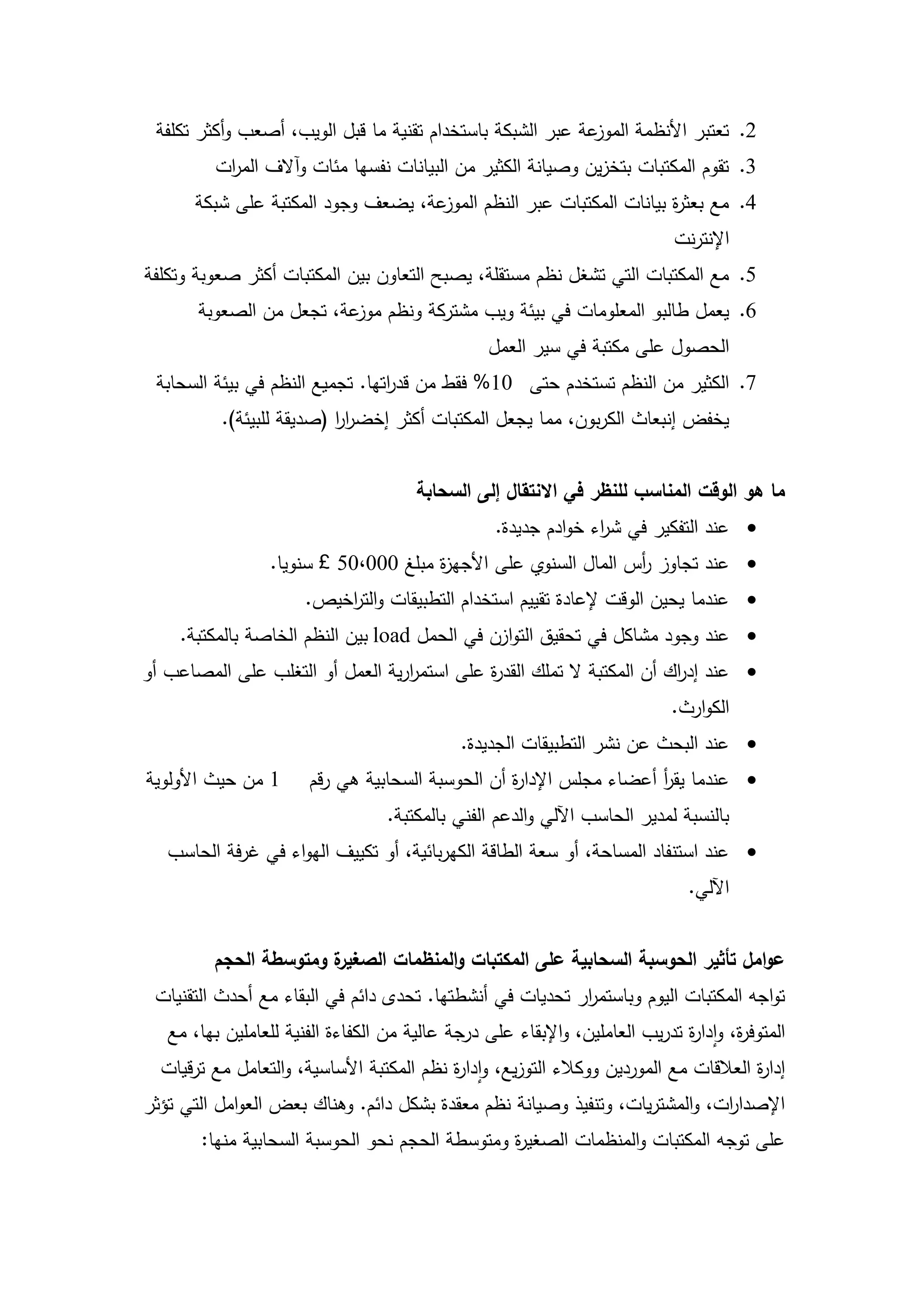 ‫عة عبر الشبكة باستخدام تقنية ما قبل الويب، أصعب وأكثر تكمفة‬‫2. تعتبر األنظمة الموز‬
          ‫3. تقوم المكتبات بتخزين وصيانة الكثير من البيانات نفسيا مئات وآالف الم ات‬
           ‫ر‬
       ‫عة، يضعف وجود المكتبة عمى شبكة‬‫4. مع بعث ة بيانات المكتبات عبر النظم الموز‬
                                                                     ‫ر‬
                                                                             ‫اإلنترنت‬
‫5. مع المكتبات التي تشغل نظم مستقمة، يصبح التعاون بين المكتبات أكثر صعوبة وتكمفة‬
       ‫6. يعمل طالبو المعمومات في بيئة ويب مشتركة ونظم عة، تجعل من الصعوبة‬
                          ‫موز‬
                                                  ‫الحصول عمى مكتبة في سير العمل‬
 ‫7. الكثير من النظم تستخدم حتى 01% فقط من قد اتيا. تجميع النظم في بيئة السحابة‬
                                 ‫ر‬
          ‫يخفض إنبعاث الكربون، مما يجعل المكتبات أكثر إخضرر (صديقة لمبيئة).‬
                          ‫اا‬


                                       ‫ما هو الوقت المناسب لمنظر في االنتقال إلى السحابة‬
                                                   ‫‪ ‬عند التفكير في ش اء خوادم جديدة.‬
                                                                 ‫ر‬
                  ‫‪ ‬عند تجاوز أس المال السنوي عمى األجي ة مبمغ 000،05 £ سنويا.‬
                                       ‫ز‬                         ‫ر‬
                       ‫‪ ‬عندما يحين الوقت إلعادة تقييم استخدام التطبيقات والت اخيص.‬
                           ‫ر‬
    ‫‪ ‬عند وجود مشاكل في تحقيق التوازن في الحمل ‪ load‬بين النظم الخاصة بالمكتبة.‬
‫‪ ‬عند إد اك أن المكتبة ال تممك القد ة عمى استمررية العمل أو التغمب عمى المصاعب أو‬
                                  ‫ا‬         ‫ر‬                          ‫ر‬
                                                                             ‫الكوارث.‬
                                               ‫‪ ‬عند البحث عن نشر التطبيقات الجديدة.‬
‫1 من حيث األولوية‬      ‫‪ ‬عندما يقر أعضاء مجمس اإلدا ة أن الحوسبة السحابية ىي رقم‬
                                                  ‫ر‬                  ‫أ‬
                                   ‫بالنسبة لمدير الحاسب اآللي والدعم الفني بالمكتبة.‬
   ‫‪ ‬عند استنفاد المساحة، أو سعة الطاقة الكيربائية، أو تكييف اليواء في غرفة الحاسب‬
                                                                               ‫اآللي.‬


         ‫ة ومتوسطة الحجم‬
                       ‫عوامل تأثير الحوسبة السحابية عمى المكتبات والمنظمات الصغير‬
 ‫تواجو المكتبات اليوم وباستم ار تحديات في أنشطتيا. تحدى دائم في البقاء مع أحدث التقنيات‬
                                                          ‫ر‬
   ‫المتوف ة، وادا ة تدريب العاممين، واإلبقاء عمى درجة عالية من الكفاءة الفنية لمعاممين بيا، مع‬
                                                                              ‫ر‬       ‫ر‬
  ‫إدا ة العالقات مع الموردين ووكالء التوزيع، وادا ة نظم المكتبة األساسية، والتعامل مع ترقيات‬
                                           ‫ر‬                                           ‫ر‬
‫اإلصدا ات، والمشتريات، وتنفيذ وصيانة نظم معقدة بشكل دائم. وىناك بعض العوامل التي تؤثر‬
                                                                             ‫ر‬
       ‫عمى توجو المكتبات والمنظمات الصغي ة ومتوسطة الحجم نحو الحوسبة السحابية منيا:‬
                                                ‫ر‬



                                          ‫12‬
 