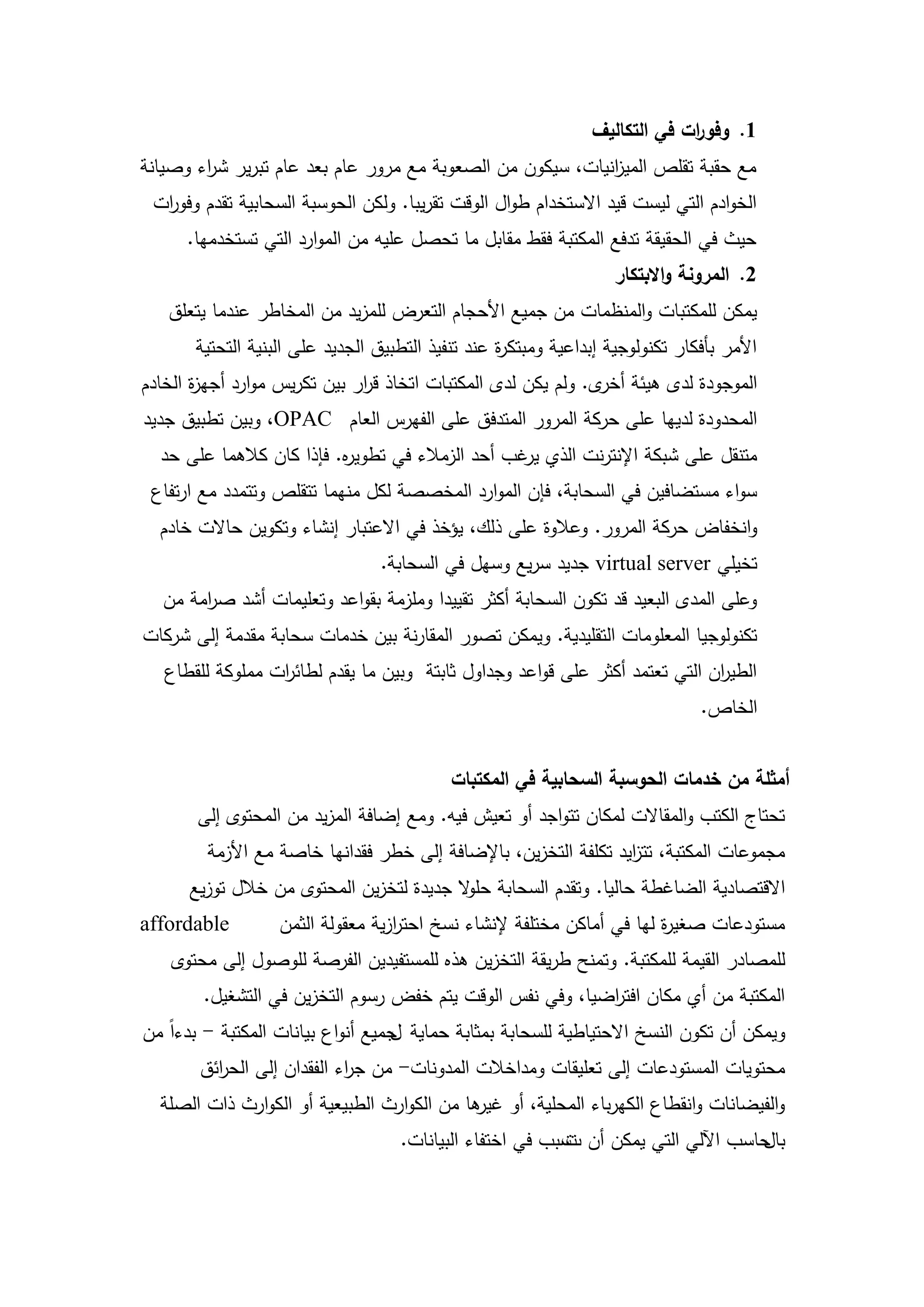 ‫1. وفو ات في التكاليف‬
                                                                             ‫ر‬
‫مع حقبة تقمص المي انيات، سيكون من الصعوبة مع مرور عام بعد عام تبرير ش اء وصيانة‬
        ‫ر‬                                                   ‫ز‬
 ‫الخوادم التي ليست قيد االستخدام طوال الوقت تقريبا. ولكن الحوسبة السحابية تقدم وفو ات‬
  ‫ر‬
      ‫حيث في الحقيقة تدفع المكتبة فقط مقابل ما تحصل عميو من الموارد التي تستخدميا.‬
                                                                    ‫2. المرونة واالبتكار‬
   ‫يمكن لممكتبات والمنظمات من جميع األحجام التعرض لممزيد من المخاطر عندما يتعمق‬
       ‫األمر بأفكار تكنولوجية إبداعية ومبتك ة عند تنفيذ التطبيق الجديد عمى البنية التحتية‬
                                                   ‫ر‬
‫الموجودة لدى ىيئة ى. ولم يكن لدى المكتبات اتخاذ ق ار بين تكريس موارد أجي ة الخادم‬
       ‫ز‬                      ‫ر‬                                ‫أخر‬
‫المحدودة لدييا عمى حركة المرور المتدفق عمى الفيرس العام ‪ ،OPAC‬وبين تطبيق جديد‬
  ‫متنقل عمى شبكة اإلنترنت الذي غب أحد الزمالء في تطوي ه. فإذا كان كالىما عمى حد‬
                          ‫ر‬                       ‫ير‬
 ‫سواء مستضافين في السحابة، فإن الموارد المخصصة لكل منيما تتقمص وتتمدد مع ارتفاع‬
  ‫وانخفاض حركة المرور. وعالوة عمى ذلك، يؤخذ في االعتبار إنشاء وتكوين حاالت خادم‬
                                  ‫تخيمي ‪ virtual server‬جديد سريع وسيل في السحابة.‬
  ‫وعمى المدى البعيد قد تكون السحابة أكثر تقييدا وممزمة بقواعد وتعميمات أشد ص امة من‬
       ‫ر‬
‫تكنولوجيا المعمومات التقميدية. ويمكن تصور المقارنة بين خدمات سحابة مقدمة إلى شركات‬
   ‫الطي ان التي تعتمد أكثر عمى قواعد وجداول ثابتة وبين ما يقدم لطائ ات ممموكة لمقطاع‬
                  ‫ر‬                                                           ‫ر‬
                                                                                ‫الخاص.‬


                                            ‫أمثمة من خدمات الحوسبة السحابية في المكتبات‬
       ‫تحتاج الكتب والمقاالت لمكان تتواجد أو تعيش فيو. ومع إضافة المزيد من المحتوى إلى‬
        ‫مجموعات المكتبة، تت ايد تكمفة التخزين، باإلضافة إلى خطر فقدانيا خاصة مع األزمة‬
                                                                 ‫ز‬
      ‫االقتصادية الضاغطة حاليا. وتقدم السحابة حم ال جديدة لتخزين المحتوى من خالل توزيع‬
                                          ‫و‬
‫‪affordable‬‬         ‫مستودعات صغي ة ليا في أماكن مختمفة إلنشاء نسخ احترزية معقولة الثمن‬
                                   ‫ا‬                                   ‫ر‬
   ‫لممصادر القيمة لممكتبة. وتمنح طريقة التخزين ىذه لممستفيدين الفرصة لموصول إلى محتوى‬
        ‫المكتبة من أي مكان افت اضيا، وفي نفس الوقت يتم خفض رسوم التخزين في التشغيل.‬
                                                           ‫ر‬
‫ويمكن أن تكون النسخ االحتياطية لمسحابة بمثابة حماية جميع أنواع بيانات المكتبة - بدءاً من‬
                                   ‫ل‬
       ‫محتويات المستودعات إلى تعميقات ومداخالت المدونات- من ج اء الفقدان إلى الح ائق‬
         ‫ر‬                  ‫ر‬
  ‫والفيضانات وانقطاع الكيرباء المحمية، أو ىا من الكوارث الطبيعية أو الكوارث ذات الصمة‬
                                            ‫غير‬
                                    ‫حاسب اآللي التي يمكن أن سبب في اختفاء البيانات.‬
                                                          ‫ت‬‫ت‬                      ‫بال‬



                                         ‫22‬
 