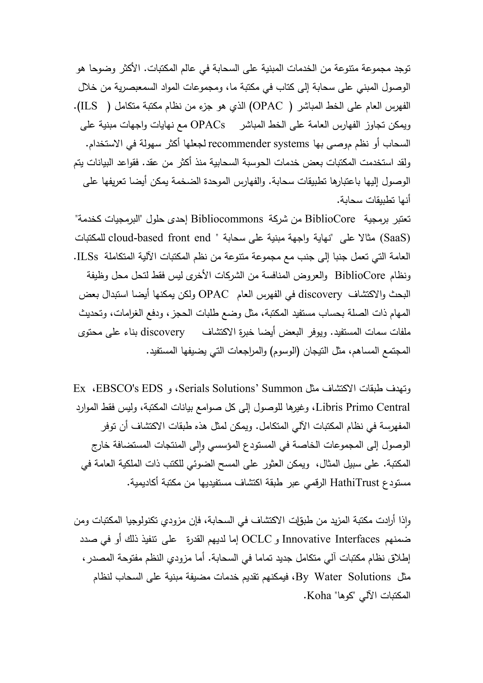 ‫توجد مجموعة متنوعة من الخدمات المبنية عمى السحابة في عالم المكتبات. األكثر وضوحا ىو‬
 ‫الوصول المبني عمى سحابة إلى كتاب في مكتبة ما، ومجموعات المواد السمعبصرية من خالل‬
‫الفيرس العام عمى الخط المباشر ( ‪ )OPAC‬الذي ىو ء من نظام مكتبة متكامل ( ‪.)ILS‬‬
                             ‫جز‬
 ‫‪ OPACs‬مع نيايات واجيات مبنية عمى‬           ‫ويمكن تجاوز الفيارس العامة عمى الخط المباشر‬
   ‫السحاب أو نظم م وصى بيا ‪ recommender systems‬لجعميا أكثر سيولة في االستخدام.‬
‫ولقد استخدمت المكتبات بعض خدمات الحوسبة السحابية منذ أكثر من عقد. فقواعد البيانات يتم‬
  ‫ىا تطبيقات سحابة. والفيارس الموحدة الضخمة يمكن أيضا تعريفيا عمى‬
                                                                ‫الوصول إلييا باعتبار‬
                                                                    ‫أنيا تطبيقات سحابة.‬
‫تعتبر برمجية ‪ BiblioCore‬من شركة ‪ Bibliocommons‬إحدى حمول "البرمجيات كخدمة"‬
‫)‪ (SaaS‬مثاال عمى "نياية واجية مبنية عمى سحابة " ‪ cloud-based front end‬لممكتبات‬
‫العامة التي تعمل جنبا إلى جنب مع مجموعة متنوعة من نظم المكتبات اآللية المتكاممة ‪.ILSs‬‬
   ‫ى ليس فقط لتحل محل وظيفة‬‫ونظام ‪ BiblioCore‬والعروض المنافسة من الشركات األخر‬
 ‫البحث واالكتشاف ‪ discovery‬في الفيرس العام ‪ OPAC‬ولكن يمكنيا أيضا استبدال بعض‬
 ‫الميام ذات الصمة بحساب مستفيد المكتبة، مثل وضع طمبات الحجز، ودفع الغ امات، وتحديث‬
            ‫ر‬
 ‫‪ discovery‬بناء عمى محتوى‬       ‫ممفات سمات المستفيد. ويوفر البعض أيضا خب ة االكتشاف‬
                                         ‫ر‬
                  ‫المجتمع المساىم، مثل التيجان (الوسوم) والم اجعات التي يضيفيا المستفيد.‬
                                            ‫ر‬


‫وتيدف طبقات االكتشاف مثل ‪ ،Serials Solutions’ Summon‬و ‪Ex ،EBSCO's EDS‬‬
‫ىا لموصول إلى كل صوامع بيانات المكتبة، وليس فقط الموارد‬
                                                      ‫‪ ،Libris Primo Central‬وغير‬
      ‫المفيرسة في نظام المكتبات اآللي المتكامل. ويمكن لمثل ىذه طبقات االكتشاف أن توفر‬
    ‫الوصول إلى المجموعات الخاصة في المستودع المؤسسي والى المنتجات المستضافة ج‬
     ‫خار‬
 ‫المكتبة. عمى سبيل المثال، ويمكن العثور عمى المسح الضوئي لمكتب ذات الممكية العامة في‬
             ‫مستودع ‪ HathiTrust‬الرقمي عبر طبقة اكتشاف مستفيدييا من مكتبة أكاديمية.‬


‫واذا أ ادت مكتبة المزيد من ات االكتشاف في السحابة، فإن مزودي تكنولوجيا المكتبات ومن‬
                                                       ‫طبق‬                 ‫ر‬
 ‫ضمنيم ‪ Innovative Interfaces‬و ‪ OCLC‬إما لدييم القد ة عمى تنفيذ ذلك أو في صدد‬
                         ‫ر‬
  ‫إطالق نظام مكتبات آلي متكامل جديد تماما في السحابة. أما مزودي النظم مفتوحة المصدر،‬
     ‫مثل ‪ ،By Water Solutions‬فيمكنيم تقديم خدمات مضيفة مبنية عمى السحاب لنظام‬
                                                            ‫المكتبات اآللي "كوىا" ‪.Koha‬‬



                                       ‫32‬
 